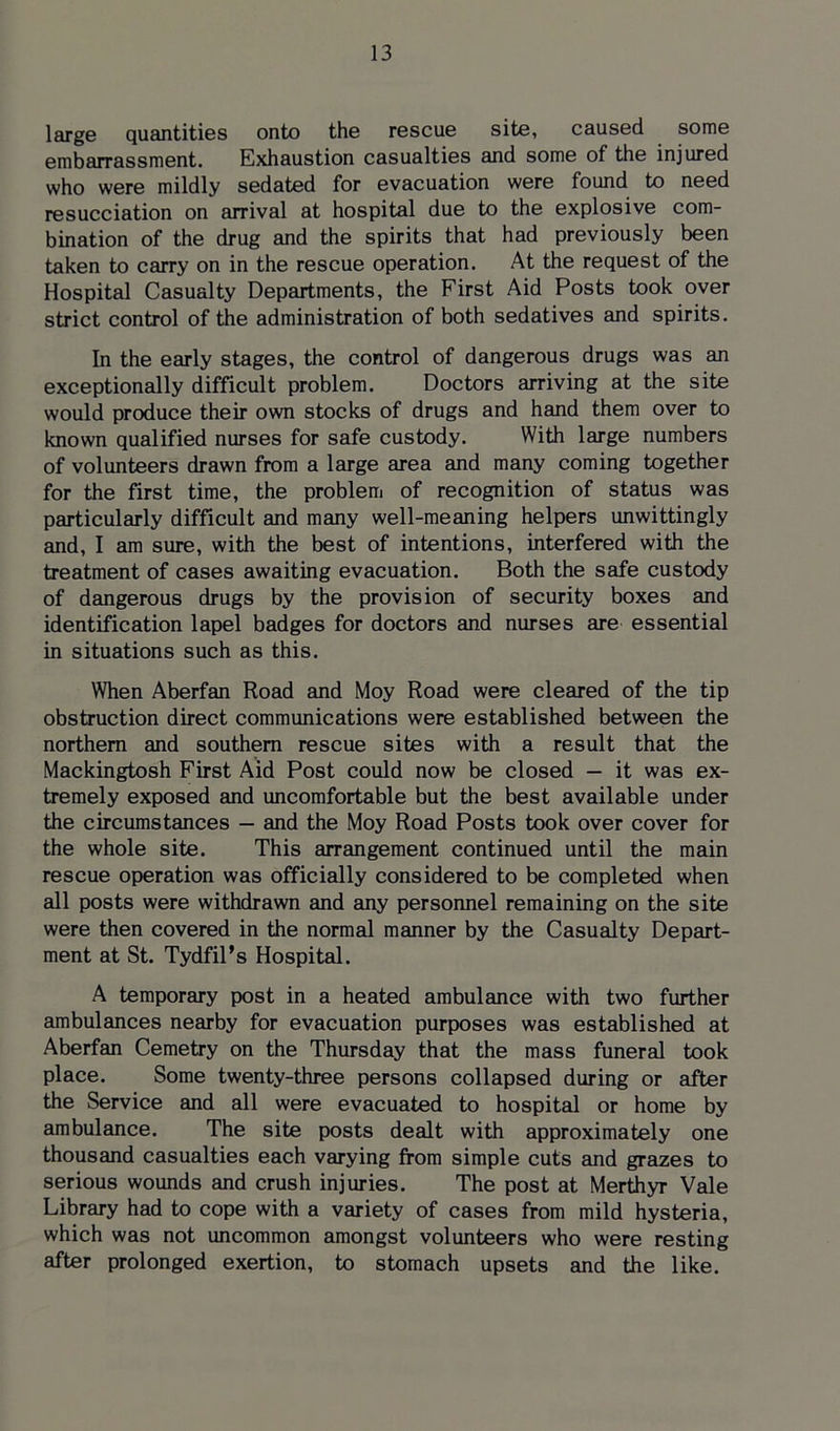 large quantities onto the rescue site, caused some embarrassment. Exhaustion casualties and some of the injured who were mildly sedated for evacuation were found to need resucciation on arrival at hospital due to the explosive com- bination of the drug and the spirits that had previously been taken to carry on in the rescue operation. At the request of the Hospital Casualty Departments, the First Aid Posts took over strict control of the administration of both sedatives and spirits. In the early stages, the control of dangerous drugs was an exceptionally difficult problem. Doctors arriving at the site would produce their own stocks of drugs and hand them over to known qualified nurses for safe custody. With large numbers of volunteers drawn from a large area and many coming together for the first time, the problem of recognition of status was particularly difficult and many well-meaning helpers unwittingly and, I am sure, with the best of intentions, interfered with the treatment of cases awaiting evacuation. Both the safe custody of dangerous drugs by the provision of security boxes and identification lapel badges for doctors and nurses are essential in situations such as this. When Aberfan Road and Moy Road were cleared of the tip obstruction direct communications were established between the northern and southern rescue sites with a result that the Mackingtosh First Aid Post could now be closed — it was ex- tremely exposed and uncomfortable but the best available under the circumstances — and the Moy Road Posts took over cover for the whole site. This arrangement continued until the main rescue operation was officially considered to be completed when all posts were withdrawn and any personnel remaining on the site were then covered in the normal manner by the Casualty Depart- ment at St. Tydfil’s Hospital. A temporary post in a heated ambulance with two further ambulances nearby for evacuation purposes was established at Aberfan Cemetry on the Thursday that the mass funeral took place. Some twenty-three persons collapsed during or after the Service and all were evacuated to hospital or home by ambulance. The site posts dealt with approximately one thousand casualties each varying from simple cuts and grazes to serious wounds and crush injuries. The post at Merthyr Vale Library had to cope with a variety of cases from mild hysteria, which was not uncommon amongst volunteers who were resting after prolonged exertion, to stomach upsets and the like.
