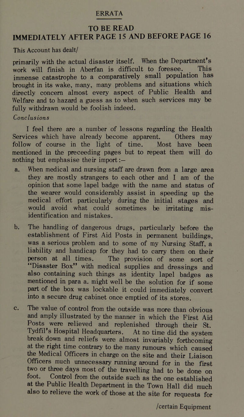 ERRATA TO BE READ IMMEDIATELY AFTER PAGE 15 AND BEFORE PAGE 16 This Account has dealt/ primarily with the actual disaster itself. When the Department’s work will finish in Aberfan is difficult to foresee. This immense catastrophe to a comparatively small population has brought in its wake, many, many problems and situations which directly concern almost every aspect of Public Health and Welfare and to hazard a guess as to when such services may be fully withdrawn would be foolish indeed. Conclusions I feel there are a number of lessons regarding the Health Services which have already become apparent. Others may follow of course in the light of time. Most have been mentioned in the proceeding pages but to repeat them will do nothing but emphasise their import a. When medical and nursing staff are drawn from a large area they are mostly strangers to each other and I am of the opinion that some lapel badge with the name and status of the wearer would considerably assist in speeding up the medical effort particularly during the initial stages and would avoid what could sometimes be irritating mis- identification and mistakes. b. The handling of dangerous drugs, particularly before the establishment of First Aid Posts in permanent buildings, was a serious problem and to some of my Nursing Staff, a liability and handicap for they had to carry them on their person at all times. The provision of some sort of “Disaster Box” with medical supplies and dressings and also containing such things as identity lapel badges as mentioned in para a. might well be the solution for if some part of the box was lockable it could immediately convert into a secure drug cabinet once emptied of its stores. c. The value of control from the outside was more than obvious and amply illustrated by the manner in which the First Aid Posts were relieved and replenished through their St. Tydfil’s Hospital Headquarters. At no time did the system break down and reliefs were almost invariably forthcoming at the right time contrary to the many rumours which caused the Medical Officers in charge on the site and their Liaison Officers much unnecessary running around for in the first two or three days most of the travelling had to be done on foot. Control from the outside such as the one established at the Public Health Department in the Town Hall did much also to relieve the work of those at the site for requests for /certain Equipment