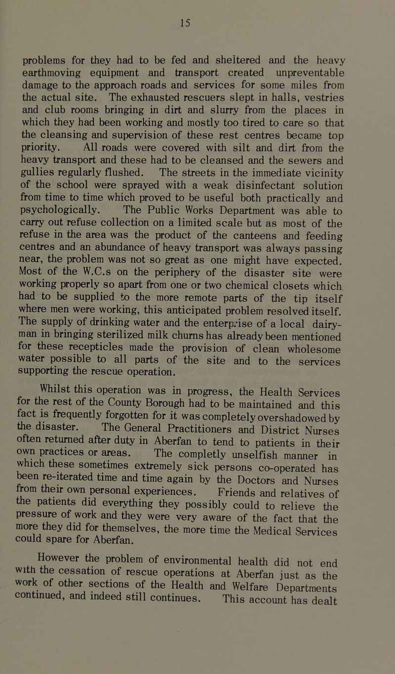 problems for they had to be fed and sheltered and the heavy earthmoving equipment and transport created unpreventable damage to the approach roads and services for some miles from the actual site. The exhausted rescuers slept in halls, vestries and club rooms bringing in dirt and slurry from the places in which they had been working and mostly too tired to care so that the cleansing and supervision of these rest centres became top priority. All roads were covered with silt and dirt from the heavy transport and these had to be cleansed and the sewers and gullies regularly flushed. The streets in the immediate vicinity of the school were sprayed with a weak disinfectant solution from time to time which proved to be useful both practically and psychologically. The Public Works Department was able to carry out refuse collection on a limited scale but as most of the refuse in the area was the product of the canteens and feeding centres and an abundance of heavy transport was always passing near, the problem was not so great as one might have expected. Most of the W.C.s on the periphery of the disaster site were working properly so apart from one or two chemical closets which had to be supplied to the more remote parts of the tip itself where men were working, this anticipated problem resolved itself. The supply of drinking water and the enterprise of a local dairy- man in bringing sterilized milk chums has already been mentioned for these recepticles made the provision of clean wholesome water possible to all parts of the site and to the services supporting the rescue operation. Whilst this operation was in progress, the Health Services for the rest of the County Borough had to be maintained and this fact is frequently forgotten for it was completely overshadowed by the disaster. The General Practitioners and District Nurses often returned after duty in Aberfan to tend to patients in their own practices or areas. The completly unselfish manner in which these sometimes extremely sick persons co-operated has been re-iterated time and time again by the Doctors and Nurses from their own personal experiences. Friends and relatives of the patients did everything they possibly could to relieve the pressure of work and they were very aware of the fact that the more they did for themselves, the more time the Medical Services could spare for Aberfan. However the problem of environmental health did not end with the cessation of rescue operations at Aberfan just as the work of other sections of the Health and Welfare Departments continued, and indeed still continues. This account has dealt