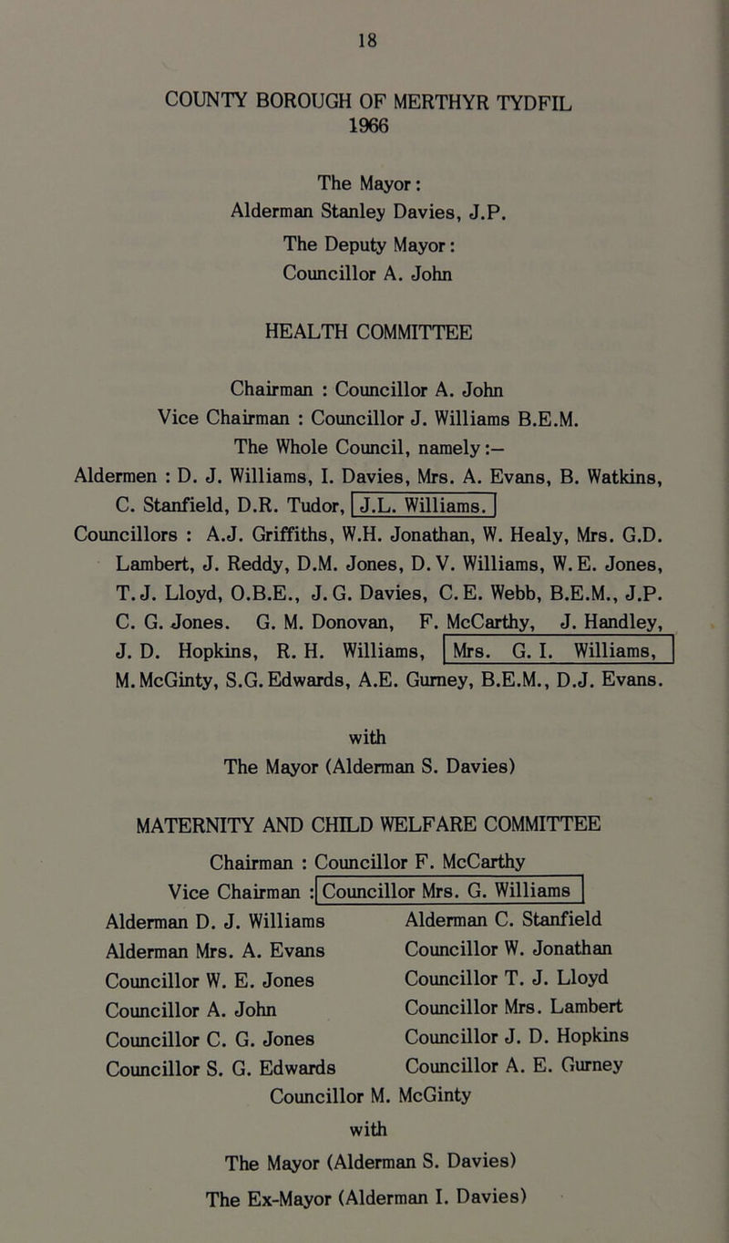 COUNTY BOROUGH OF MERTHYR TYDFIL 1966 The Mayor: Alderman Stanley Davies, J.P. The Deputy Mayor: Councillor A. John HEALTH COMMITTEE Chairman : Councillor A. John Vice Chairman : Councillor J. Williams B.E.M. The Whole Council, namely Aldermen : D. J. Williams, I. Davies, Mrs. A. Evans, B. Watkins, C. Stanfield, D.R. Tudor, J.L. Williams. Councillors A.J. Griffiths, W.H. Jonathan, W. Healy, Mrs. G.D. Lambert, J. Reddy, D.M. Jones, D. V. Williams, W. E. Jones, T.J. Lloyd, O.B.E., J. G. Davies, C. E. Webb, B.E.M., J.P. C. G. Jones. G. M. Donovan, F. McCarthy, J. Handley, J. D. Hopkins, R. H. Williams, Mrs. G. I. Williams, M.McGinty, S.G. Edwards, A.E. Gurney, B.E.M., D.J. Evans. with The Mayor (Alderman S. Davies) MATERNITY AND CHILD WELFARE COMMITTEE Chairman : Councillor F. McCarthy Vice Chairman Councillor Mrs. G. Williams Alderman D. J. Williams Alderman Mrs. A. Evans Councillor W. E. Jones Councillor A. John Councillor C. G. Jones Councillor S. G. Edwards Alderman C. Stanfield Councillor W. Jonathan Councillor T. J. Lloyd Councillor Mrs. Lambert Councillor J. D. Hopkins Councillor A. E. Gurney Councillor M. McGinty with The Mayor (Alderman S. Davies) The Ex-Mayor (Alderman I. Davies)