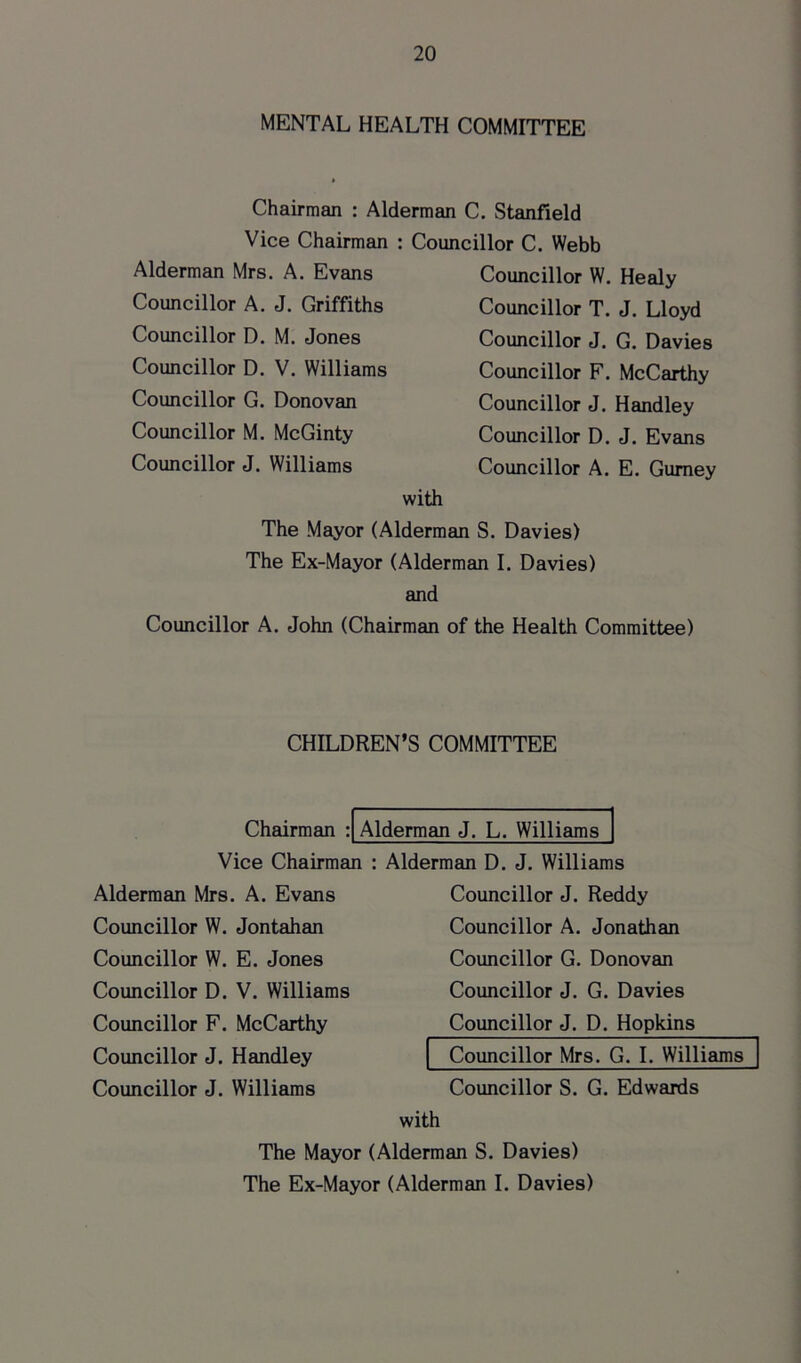 MENTAL HEALTH COMMITTEE Chairman : Alderman C. Stanfield Vice Chairman : Councillor C. Webb Alderman Mrs. A. Evans Councillor A. J. Griffiths Councillor D. M. Jones Councillor D. V. Williams Councillor G. Donovan Councillor M. McGinty Councillor J. Williams Councillor W. Healy Councillor T. J. Lloyd Councillor J. G. Davies Councillor F. McCarthy Councillor J. Handley Councillor D. J. Evans Councillor A. E. Gurney with The Mayor (Alderman S. Davies) The Ex-Mayor (Alderman I. Davies) and Councillor A. John (Chairman of the Health Committee) CHILDREN’S COMMITTEE Chairman : Alderman J. L. Williams Vice Chairman Alderman Mrs. A. Evans Councillor W. Jontahan Councillor W. E. Jones Councillor D. V. Williams Councillor F. McCarthy Councillor J. Handley Councillor J. Williams Alderman D. J. Williams Councillor J. Reddy Councillor A. Jonathan Councillor G. Donovan Councillor J. G. Davies Councillor J. D. Hopkins Councillor Mrs. G. I. Williams Councillor S. G. Edwards with The Mayor (Alderman S. Davies) The Ex-Mayor (Alderman I. Davies)