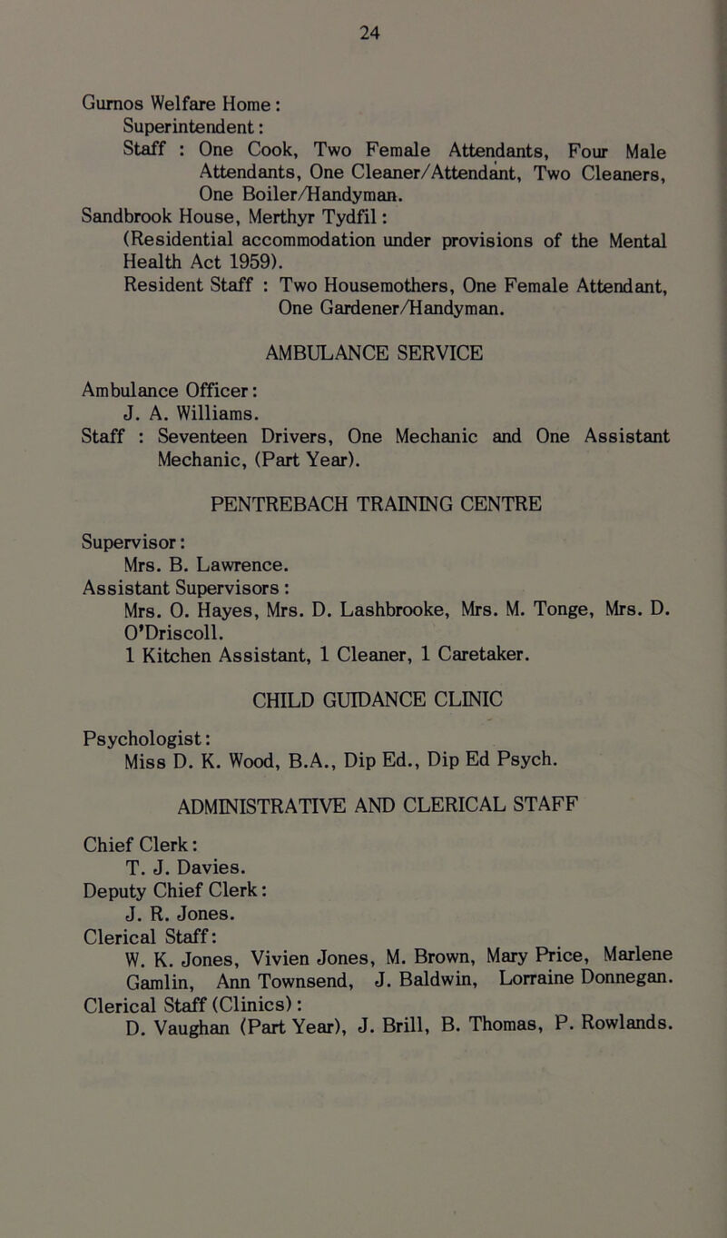 Gurnos Welfare Home: Superintendent: Staff : One Cook, Two Female Attendants, Four Male Attendants, One Cleaner/Attendant, Two Cleaners, One Boiler/Handyman. Sandbrook House, Merthyr Tydfil: (Residential accommodation under provisions of the Mental Health Act 1959). Resident Staff : Two Housemothers, One Female Attendant, One Gardener/Handyman. AMBULANCE SERVICE Ambulance Officer: J. A. Williams. Staff : Seventeen Drivers, One Mechanic and One Assistant Mechanic, (Part Year). PENTREBACH TRAINING CENTRE Supervisor: Mrs. B. Lawrence. Assistant Supervisors: Mrs. 0. Hayes, Mrs. D. Lashbrooke, Mrs. M. Tonge, Mrs. D. O’Driscoll. 1 Kitchen Assistant, 1 Cleaner, 1 Caretaker. CHILD GUIDANCE CLINIC Psychologist: Miss D. K. Wood, B.A., Dip Ed., Dip Ed Psych. ADMINISTRATIVE AND CLERICAL STAFF Chief Clerk: T. J. Davies. Deputy Chief Clerk: J. R. Jones. Clerical Staff: W. K. Jones, Vivien Jones, M. Brown, Mary Price, Marlene Gamlin, Ann Townsend, J. Baldwin, Lorraine Donnegan. Clerical Staff (Clinics): D. Vaughan (Part Year), J. Brill, B. Thomas, P. Rowlands.
