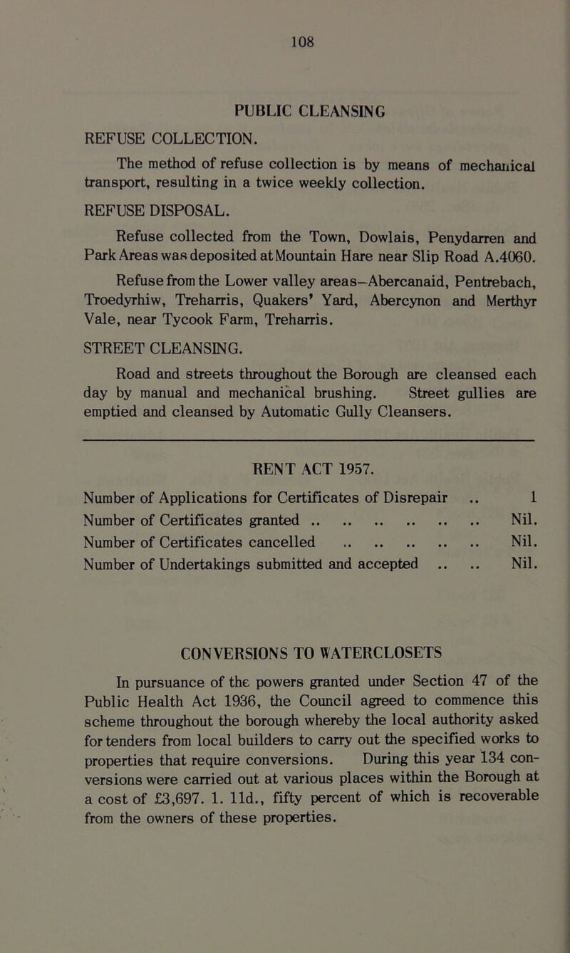 PUBLIC CLEANSING REFUSE COLLECTION. The method of refuse collection is by means of mechanical transport, resulting in a twice weekly collection. REFUSE DISPOSAL. Refuse collected from the Town, Dowlais, Penydarren and Park Areas was deposited at Mountain Hare near Slip Road A.4060. Refuse from the Lower valley areas-Abercanaid, Pentrebach, Troedyrhiw, Treharris, Quakers’ Yard, Abercynon and Merthyr Vale, near Tycook Farm, Treharris. STREET CLEANSING. Road and streets throughout the Borough are cleansed each day by manual and mechanical brushing. Street gullies are emptied and cleansed by Automatic Gully Cleansers. RENT ACT 1957. Number of Applications for Certificates of Disrepair .. 1 Number of Certificates granted Nil. Number of Certificates cancelled Nil. Number of Undertakings submitted and accepted .. .. Nil. CONVERSIONS TO WATERCLOSETS In pursuance of the powers granted under Section 47 of the Public Health Act 1936, the Council agreed to commence this scheme throughout the borough whereby the local authority asked for tenders from local builders to carry out the specified works to properties that require conversions. During this year 134 con- versions were carried out at various places within the Borough at a cost of £3,697. 1. lid., fifty percent of which is recoverable from the owners of these properties.