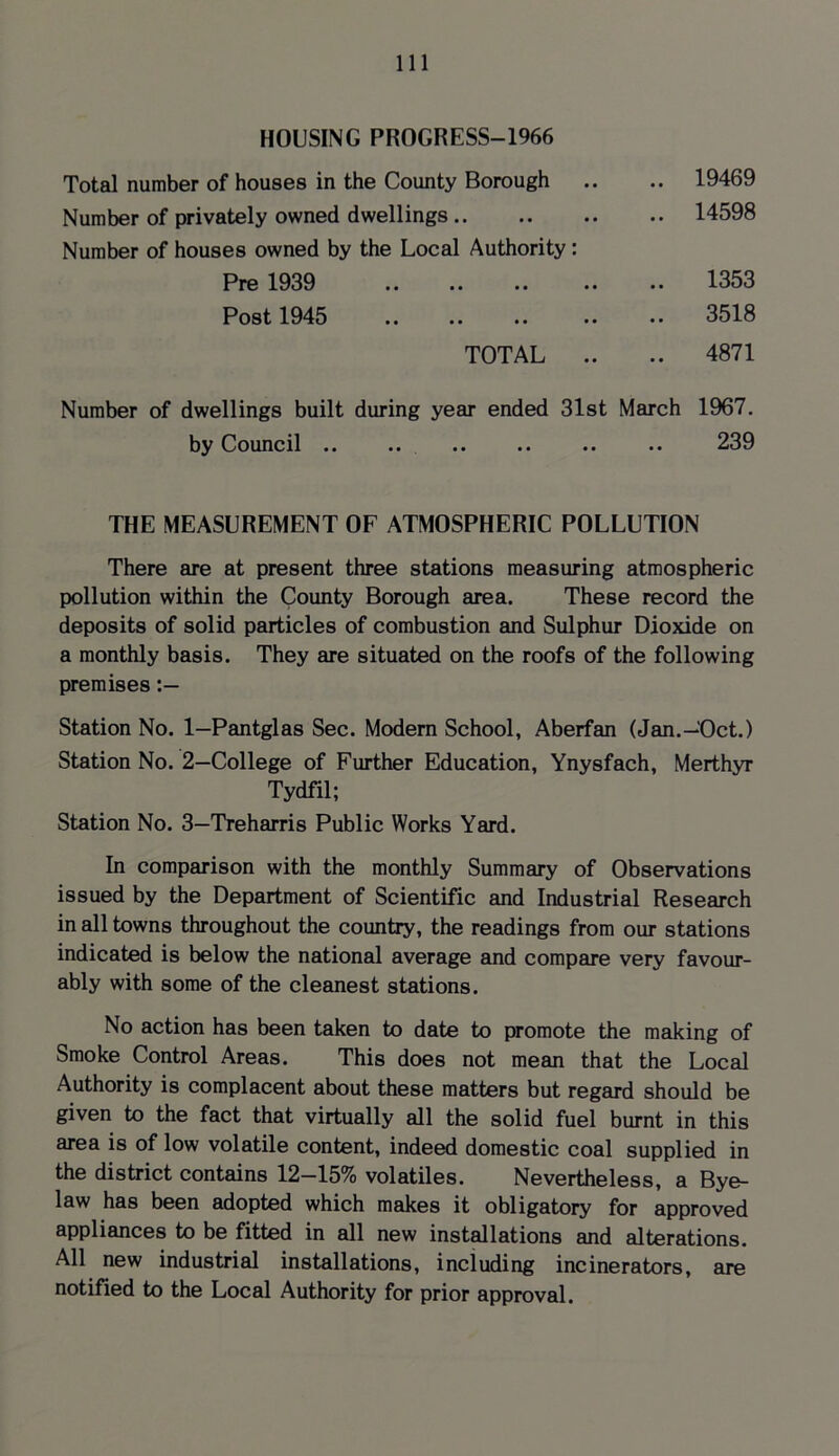HOUSING PROGRESS-1966 Total number of houses in the County Borough Number of privately owned dwellings .. Number of houses owned by the Local Authority: Pre 1939 Post 1945 TOTAL .. 19469 14598 1353 3518 4871 Number of dwellings built during year ended 31st March 1967. by Council .. .. .. .. .. .. 239 THE MEASUREMENT OF ATMOSPHERIC POLLUTION There are at present three stations measuring atmospheric pollution within the County Borough area. These record the deposits of solid particles of combustion and Sulphur Dioxide on a monthly basis. They are situated on the roofs of the following premises Station No. 1—Pantglas Sec. Modern School, Aberfan (Jan.—Oct.) Station No. 2—College of Further Education, Ynysfach, Merthyr Tydfil; Station No. 3—Treharris Public Works Yard. In comparison with the monthly Summary of Observations issued by the Department of Scientific and Industrial Research in all towns throughout the country, the readings from our stations indicated is below the national average and compare very favour- ably with some of the cleanest stations. No action has been taken to date to promote the making of Smoke Control Areas. This does not mean that the Local Authority is complacent about these matters but regard should be given to the fact that virtually all the solid fuel burnt in this area is of low volatile content, indeed domestic coal supplied in the district contains 12-15% volatiles. Nevertheless, a Bye- law has been adopted which makes it obligatory for approved appliances to be fitted in all new installations and alterations. All new industrial installations, including incinerators, are notified to the Local Authority for prior approval.
