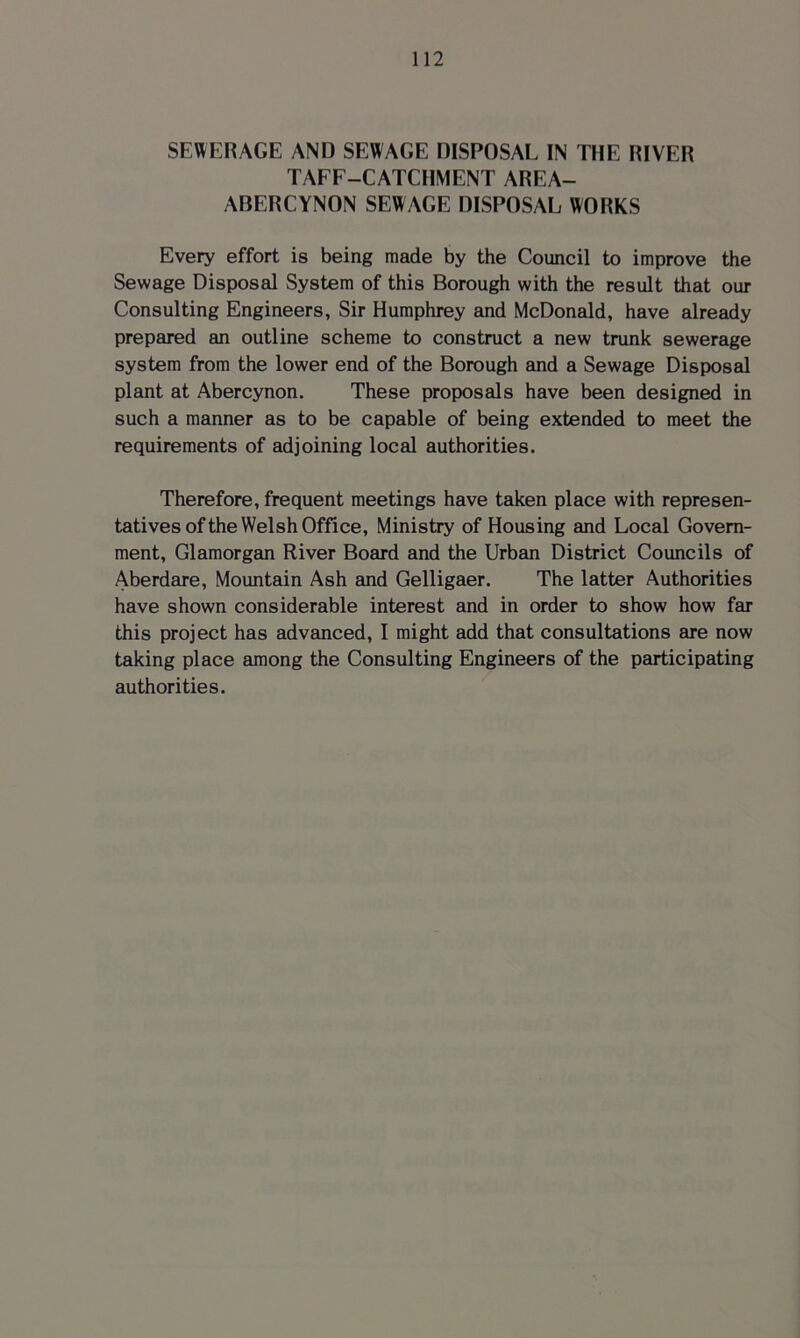 SEWERAGE AND SEWAGE DISPOSAL IN THE RIVER TAEF-CATCHMENT AREA- ABERCYNON SEWAGE DISPOSAL WORKS Every effort is being made by the Council to improve the Sewage Disposal System of this Borough with the result that our Consulting Engineers, Sir Humphrey and McDonald, have already prepared an outline scheme to construct a new trunk sewerage system from the lower end of the Borough and a Sewage Disposal plant at Abercynon. These proposals have been designed in such a manner as to be capable of being extended to meet the requirements of adjoining local authorities. Therefore, frequent meetings have taken place with represen- tatives of the Welsh Office, Ministry of Housing and Local Govern- ment, Glamorgan River Board and the Urban District Councils of Aberdare, Mountain Ash and Gelligaer. The latter Authorities have shown considerable interest and in order to show how far this project has advanced, I might add that consultations are now taking place among the Consulting Engineers of the participating authorities.