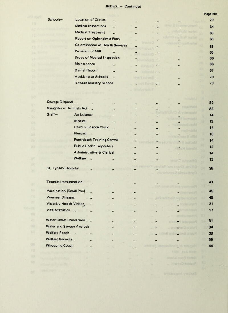 Page No. Schools— Location of Clinics .. .. .. n 29 Medical Inspections .. .. .. „ 54 Medical Treatment „ .. .. tt 65 Report on Ophthalmic Work .. .. .. 65 Co-ordination of Health Services .. .. .. gg Provision of Milk .. .. .. gg Scope of Medical Inspection .. .. .. 66 Maintenance .. .. .. .. 66 Dental Report .. .. .. .. 67 Accidents at Schools .. .. .. .. 70 Dowlais Nursery School .. .. .. 73 Sewage Disposal .. .. .. .. „ 83 Slaughter of Animals Act .. .. .. .. 83 Staff— Ambulance .. .. .. n 14 Medical .. .. .. .. „ 12 Child Guidance Clinic .. .. .. .. 14 Nursing .. .. .. .. „ 13 Pentrebach Training Centre .. .. .. 14 Public Health Inspectors .. .. .. 12 Administrative & Clerical .. .. .. 14 Welfare .. .. .. .. „ 13 St. Tydfil's Hospital .. .. .. .. .. 35 Tetanus Immunisation .. .. .. 41 Vaccination (Small Pox) .. .. .. 45 Venereal Diseases .. .. .. .. „ 45 Visits by Health Visitor .. .. .. 31 ,V Vital Statistics .. .. .. .. .. .. 17 Water Closet Conversion .. .. .. .. .. 81 Water and Sewage Analysis .. .. .. .. 84 Welfare Foods .. .. .. .. .. 38 Welfare Services .. .. .. .. .. .. 59 Whooping Cough .. .. .. „ .. 44