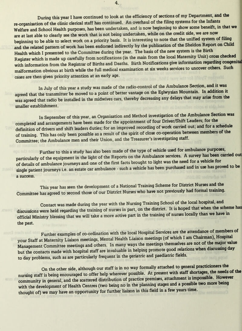 During this year I have continued to look at the efficiency of sections of my Department, and the re-organisation of the clinic clerical staff has continued. An overhaul of the filing systems for the Infants Welfare and School Health purposes, has been undertaken, and is now beginning to show some beneift, in that we are at last able to clearly see the work that is not being undertaken, while on the credit side, we are now beginning to be able to select work on a priority basis. It is interesting to note that the unified system of filing and the related pattern of work has been endorsed indirectly by the publication of the Sheldon Report on Child Health which I presented to the Committee during the year. The basis of the new system is the Birth Register which is made up carefully from notifications (in the main from the local Maternity Unit) cross checked with information from the Registrar of Births and Deaths. Birth Notifications give information regarding congenital malformation obvious at birth while the full medical examination at six weeks services to uncover others. Such cases are then given priority attention at an early age. In July of this year a study was made of the radio-control of the Ambulance Section, and it was agreed that the transmitter be moved to a point of better vantage on the Eglwysian Mountain. In addition it was agreed that radio be installed in the midwives cars, thereby decreasing any delays that may arise from the smaller establishment. In September of this year, an Organisation and Method investigation of the Ambulance Section was completed and arrangements have been made for the appointment of four Driver/Shift Leaders; forthe definition of drivers and shift leaders duties; for an improved recording of work earned out; and for a schedule of training. This has only been possible as a result of the spirit of close co-operation between members of the Committee; the Ambulance men and their Union, and the Treasurer’s investigating staff. Further to this a study has also been made of the type of vehicle used for ambulance purposes, particularly of the equipment in the light of the Reports on the Ambulance services. A survey has been earned out of details of ambulance journeys and one of the first facts brought to light was the need for a vehicle for single patient journeys i.e. an estate car ambulance - such a vehicle has been purchased and in use has proved to be a success. This year has seen the development of a National Training Scheme for District Nurses and the Committee has agreed to second those of our District Nurses who have not previously had formal training. Contact was made during the year with the Nursing Training School of the local hospital, and discussions were held regarding the training of nurses in part, on the district. It is hoped that when the scheme has official Ministry blessing that we wiU take a more active part in the training of nurses locally than we have in the past. Further examples of co-ordination with the local Hospital Services are the attendance of members of your Staff at Maternity Liaison meetings, Mental Health Liaison meetings (of which I am Chairman), Hospita Management Committee meetings and others. In many ways the meetings themselves are not of the major value but the contacts made with hospital staff are invaluable in helping promote good relations when discussing day to day problems, such as are particularly frequent in the geriatric and paediatric fields. On the other side, although our staff is in no way formally attached to general practicioners the nursing staff is being encouraged to offer help wherever possible. At present with staff shortages 1the needs; of the community in general, and the scattered distribution of practice premises, attachment is impossible. However with the development of Health Centres (two being no in the planning stages and a possible two more being thought of) we may have an opportunity for further liaison in this field in a few years time.