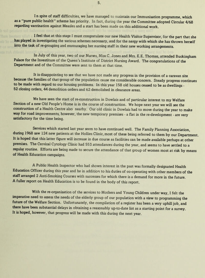 I n spite of staff difficulties, we have managed to maintain our Immunisation programme, which as a “pure public health” scheme has priority. In fact, during the year the Committee adopted Circular 4/68 regarding vaccination against Measles and a start has been made on this additional work. I feel that at this stage I must congratulate our new Health Visitor Supervisor, for the part that she has played in investigating the various schemes necessary, and for the nergy with which she has thrown herself into the task of re-grouping and encouraging her nursing staff in their new working arrangements. In July of this year, two of our Nurses, Miss C. Jones and Mrs. E.E. Thomas, attended Buckingham Palace for the Investiture of the Queen’s Institute of District Nursing Award. The congratulations of the Department and of the Committee were sent to them at that time. It is disappointing to see that we have not made any progress in the provision of a caravan site because the families of that group of the population cause me considerable concern. Steady progress continues to be made with regard to our housing problems. In this year 158 old houses ceased to be as dwellings - 52 closing orders, 44 demolition orders and 62 demolished in clearance areas. We have seen the start of re-construction in Dowlais and of particular interest to my Welfare Section of a new Old People's Home is in the course of construction. We hope next year we will see the construction of a Health Centre also nearby. Our old clinic in Dowlais had to move during the year to make way for road improvements, however, the new temporary premises - a flat in the re-development - are very satisfactory for the time being. Services which started last year seem to have continued well. The Family Planning Association, during 1968 saw 124 new patients at the Hollies Clinic, most of these being referred to them by our Department. It is hoped that this latter figure will increase in due course as facilities can be made available perhaps at other premises. The Cervical Cytology Clinic had 553 attendances during the year, and seems to have settled to a regular routine. Efforts are being made to secure the attendance of that group of women most at risk by means of Health Education campaigns. A Public Health Inspector who had shown interest in the past was formally designated Health Education Officer during this year and he in addition to his duties of co-operating with other members of the staff arranged 2 Anti-Smoking Courses with successes for which there is a demand for more in the future. A fuller report on Health Education is to be found in the body of this report. With the re-organisation of the services to Mothers and Young Children under way, I felt the imperative need to assess the needs of the elderly group of our population with a view to programming the future of the Welfare Section. Unfortunately, the compilation of a register has been a very uphill job, and there have been substantial delays in obtaining a reasonably up-to-date list as a starting point for a survey. It is hoped, however, that progress will be made with this during the next year.