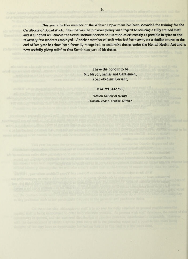 This year a further member of the Welfare Department has been seconded for training for the Certificate of Social Work. This follows the previous policy with regard to securing a fully trained staff and it is hoped will enable the Social Welfare Section to function as efficiently as possible in spite of the relatively few workers employed. Another member of staff who had been away on a similar course to the end of last year has since been formally recognised to undertake duties under the Mental Health Act and is now usefully giving relief to that Section as part of his duties. I have the honour to be Mr. Mayor, Ladies and Gentlemen, Your obedient Servant, R.M. WILLIAMS, Medical Officer of Health Principal School Medical Officer