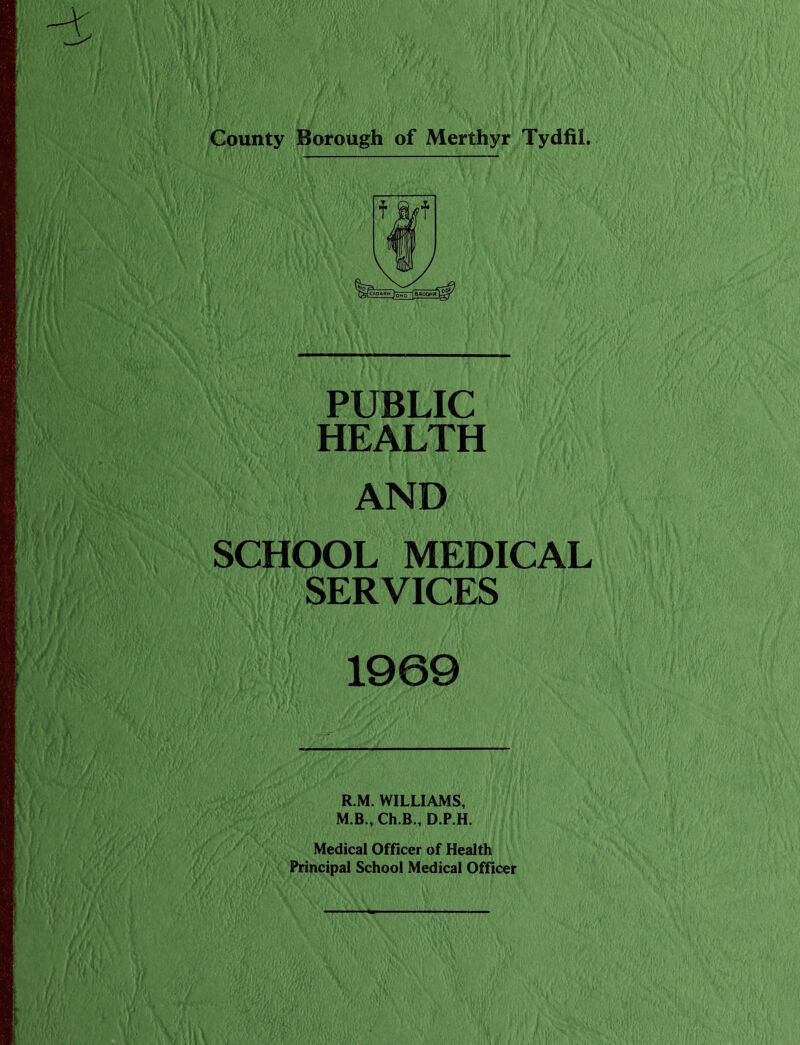 County Borough of Merthyr Tydfil. PUBLIC HEALTH AND SCHOOL MEDICAL SERVICES 1969 R.M. WILLIAMS, M.B., Ch.B., D.P.H. Medical Officer of Health Principal School Medical Officer