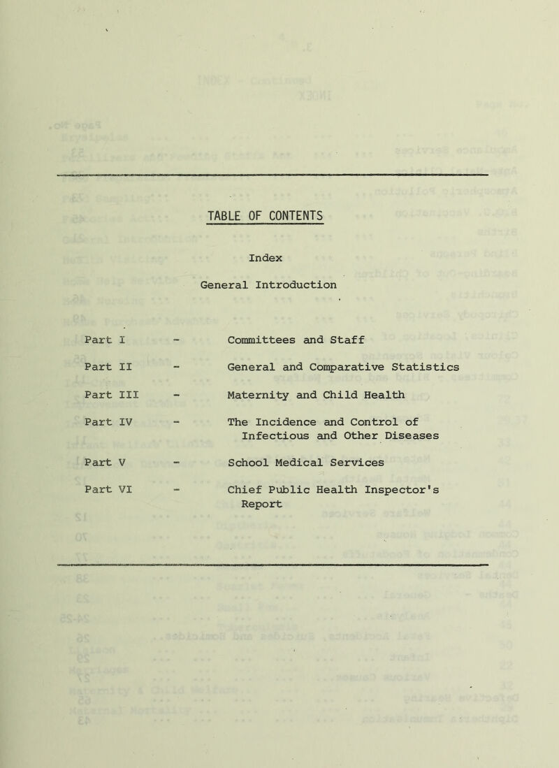 TABLE OF CONTENTS Index General Introduction Part I Part II Part III Part IV Part V Committees and Staff General and Comparative Statistics Maternity and Child Health The Incidence and Control of Infectious and Other Diseases School Medical Services Chief Public Health Inspector's Report Part VI