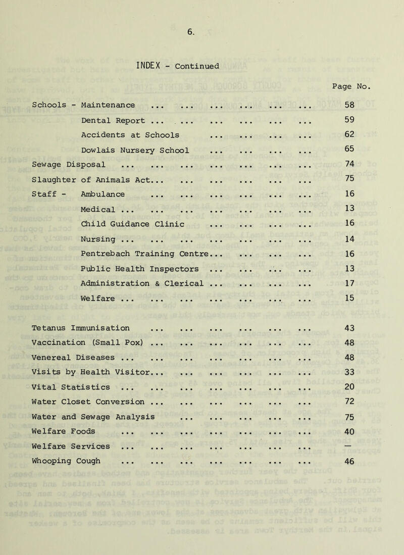INDEX - Continued Page No. Schools - Maintenance 58 Dental Report ... 59 Accidents at Schools ... ... ... ... 62 Dowlais Nursery School ... 65 Sewage Disposal 74 Slaughter of Animals Act 75 Staff - Ambulance 16 Medical 13 Child Guidance Clinic 16 Nursing 14 Pentrebach Training Centre 16 Public Health Inspectors 13 Administration & Clerical 17 Welfare 15 Tetanus Immunisation 43 Vaccination (Small Pox) 48 Venereal Diseases 48 Visits by Health Visitor 33 Vital Statistics 20 Water Closet Conversion 72 Water and Sewage Analysis 75 Welfare Foods 40 Welfare Services Whooping Cough 46