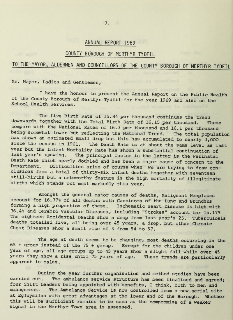 ANNUAL REPORT 1969 COUNTY BOROUGH OF MERTHYR TYDFIL TO THE MAYOR, ALDERMEN AND COUNCILLORS OF THE COUNTY BOROUGH OF MERTHYR TYDFIL Mr. Mayor, Ladies and Gentlemen, I have the honour to present the Annual Report on the Public Health of the County Borough of Merthyr Tydfil for the year 1969 and also on the School Health Services. The Live Birth Rate of 15.84 per thousand continues the trend downwards together with the Total Birth Rate of 16.15 per thousand. These compare with the National Rates of 16.3 per thousand and 16.1 per thousand being somewhat lower but reflecting the National Trend. The total population has shown an estimated small drop but this has accumulated to nearly 3,000 since the census in 1961. The Death Rate is at about the same level as last year but the Infant Mortality Rate has shown a substantial continuation of last year's upswing. The principal factor in the latter is the Perinatal Death Rate which nearly doubled and has been a major cause of concern to the Department. Difficulties arise of course when we are trying to draw con- clusions from a total of thirty-six infant deaths together with seventeen still-births but a noteworthy feature is the high mortality of illegitimate births which stands out most markedly this year. Amongst the general major causes of deaths. Malignant Neoplasms account for 16.77% of all deaths with Carcinoma of the Lung and Bronchus forming a high proportion of these. Ischematic Heart Disease is high with 36.4% and Cerebro Vascular Diseases, including Strokes account for 15.17% The eighteen Accidental Deaths show a drop from last year's 25. Tuberculosis deaths totalled five, all being over 45 years, a drop, but other Chronic Chest Diseases show a small rise of 3 from 54 to 57. The age at death seems to be changing, most deaths occurring in the 65 + group instead of the 75 + group. Except for the children under one year of age, all age groups up to 45 years show a slight fall while over 45 years they show a rise until 75 years of age. These trends are particularly apparent in males. During the year further organisation and method studies have been carried out. The ambulance service structure has been finalised and agreed; four Shift Leaders being appointed with benefits, I think, both to men and management. The Ambulance Service is now controlled from a new aerial site at Eglwysilan with great advantages at the lower end of the Borough. Whether this will be sufficient remains to be seen as the compromise of a weaker signal in the Merthyr Town area is assessed.