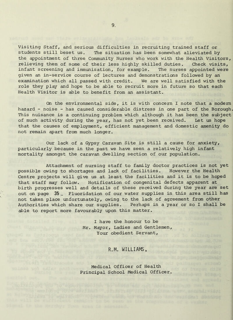 Visiting Staff, and serious difficulties in recruiting trained staff or students still beset us. The situation has been somewhat alieviated by the appointment of three Community Nurses who work with the Health Visitors, relieving them of some of their less highly skilled duties. Check visits, infant screening and immunisation, for example. The nurses appointed were given an in-service course of lectures and demonstrations followed by an examination which all passed with credit. We are well satisfied with the role they play and hope to be able to recruit more in future so that each Health Visitor is able to benefit from an assistant. Ctn the environmental side, it is with concern I note that a modem hazard - noise - has caused considerable distress in one part of the Borough This nuisance is a continuing problem which although it has been the subject of much activity during the year, has not yet been received. Let us hope that the causes of employment, efficient management and domestic amenity do not remain apart from much longer. Our lack of a Gypsy Caravan Site is still a cause for anxiety, particularly because in the past we have seen a relatively high infant mortality amongst the caravan dwelling section of our population. Attachment of nursing staff to family doctor practices is not yet possible owing to shortages and lack of facilities. However the Health Centre projects will give us at least the facilities and it is to be hoped that staff may follow. Notification of congenital defects apparent at birth progresses well and details of these received during the year are set out on page 35 .. Fluoridation of our water supplies in this area still has not taken place unfortunately, owing to the lack of agreement from other Authorities which share our supplies. Perhaps in a year or so I shall be able to report more favourably upon this matter. I have the honour to be Mr. Mayor, Ladies and Gentlemen, Your obedient Servant, R.M. WILLIAMS, Medical Officer of Health Principal School Medical Officer.