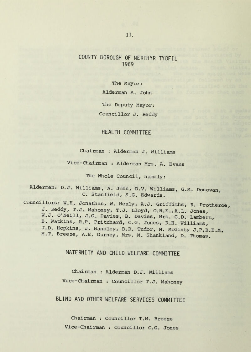 COUNTY BOROUGH OF MERTHYR TYDFIL 1969 The Mayor: Alderman A. John The Deputy Mayor: Councillor J. Reddy HEALTH COMMITTEE Chairman : Alderman J. Williams Vice-Chairman : Alderman Mrs. A. Evans The Whole Council, namely: Aldermen: D.J. Williams, A. John, D.V. Williams, G.M. Donovan, C. Stanfield, S.G. Edwards. Councillors: W.H. Jonathan, W. Healy, A.J. Griffiths, R. Protheroe, J. Reddy, T.J. Mahoney, T.J. Lloyd, O.B.E.,A.L. Jones, W.J. O'Neill, J.G. Davies, B. Davies, Mrs. G.D. Lambert, B. Watkins, R.P. Pritchard, C.G. Jones, R.H. Williams, J.D. Hopkins, J. Handley, D.R. Tudor, M. McGinty J.P,B.E.M, M.T. Breeze, A.E. Gurney, Mrs. M. Shankland, D. Thomas. MATERNITY AND CHILD WELFARE COMMITTEE Chairman : Alderman D.J. Williams Vice-Chairman : Councillor T.J. Mahoney BLIND AND OTHER WELFARE SERVICES COMMITTEE Chairman : Councillor T.M. Breeze Vice-Chairman : Councillor C.G. Jones