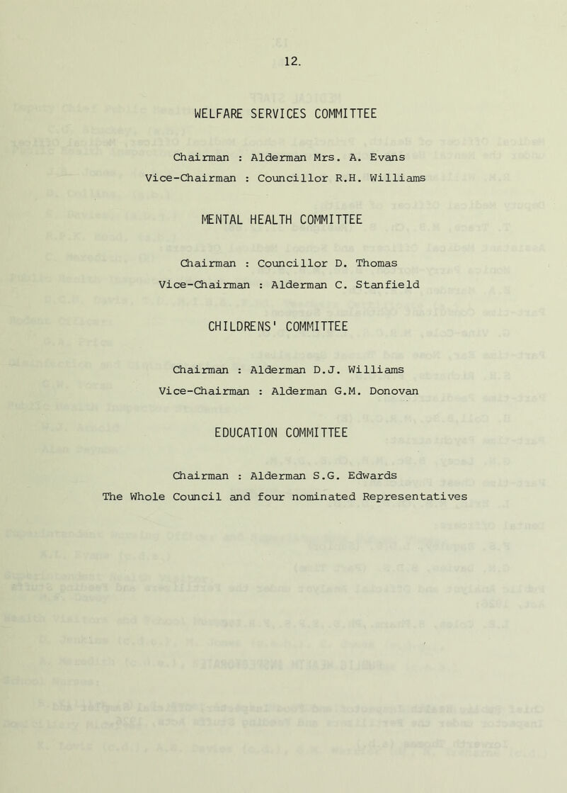 WELFARE SERVICES COMMITTEE Chairman : Alderman Mrs. A. Evans Vice-Chairman : Councillor R.H. Williams MENTAL HEALTH COMMITTEE Chairman : Councillor D. Thomas Vice-Chairman : Alderman C. Stanfield CHILDRENS' COMMITTEE Chairman : Alderman D.J. Williams Vice-Chairman : Alderman G.M. Donovan EDUCATION COMMITTEE Chairman : Alderman S.G. Edwards The Whole Council and four nominated Representatives
