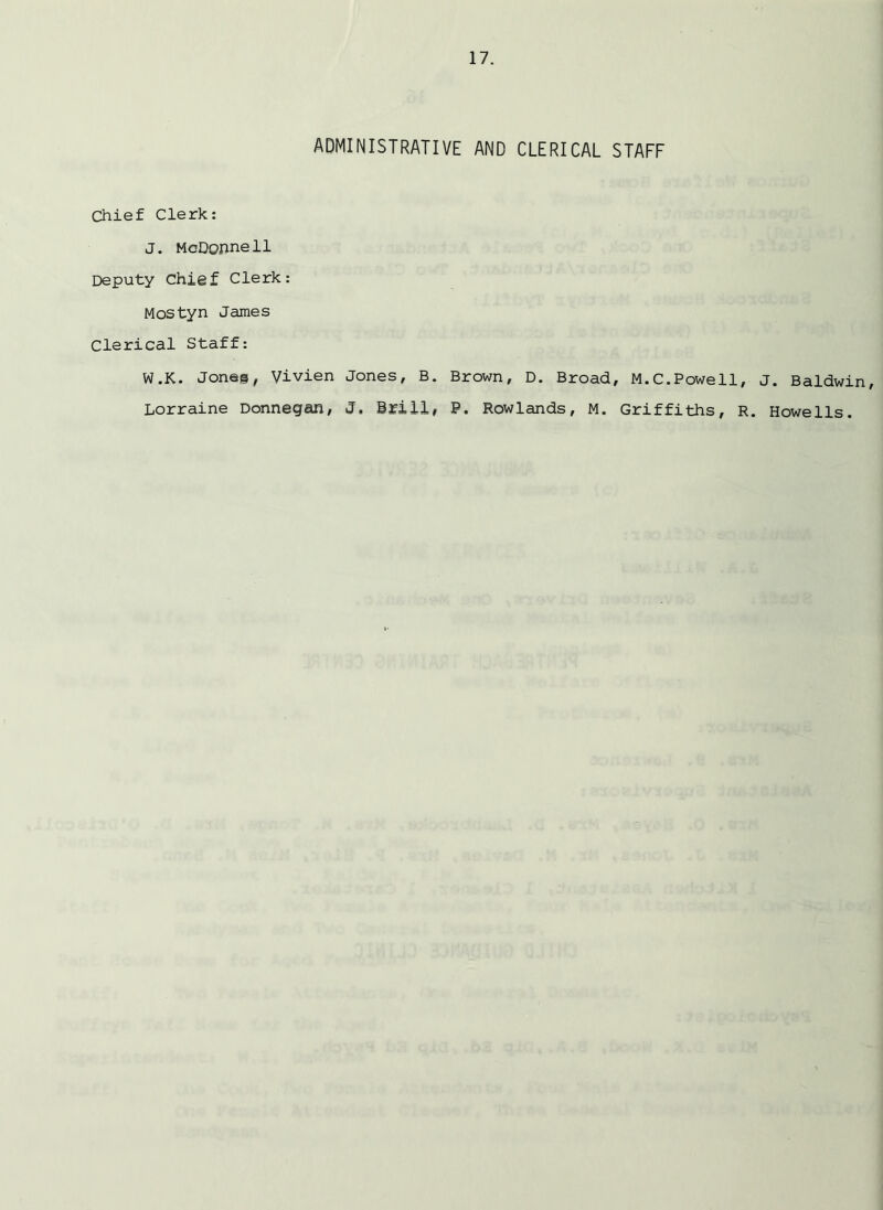 ADMINISTRATIVE AND CLERICAL STAFF Chief Clerk: J. McDonnell Deputy Chief Clerk: Mostyn James Clerical Staff: W.K. Joneg, Vivien Jones, B. Brown, D. Broad, M.C.Powell, Lorraine Donnegan, 3. Brill, P. Rowlands, M. Griffiths, R J. Baldwin, Howells.