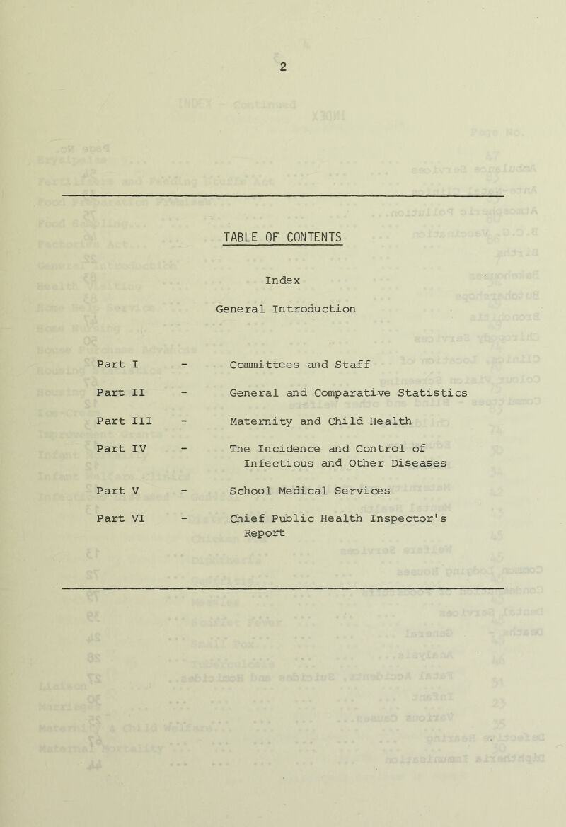 TABLE OF CONTENTS Index General Introduction Part I — Committees and Staff Part II - General and Comparative Statistics Part III - Maternity and Child Health Part IV - The Incidence and Control of Infectious and Other Diseases Part V _ School Medical Services Chief Public Health Inspector's Report Part VI