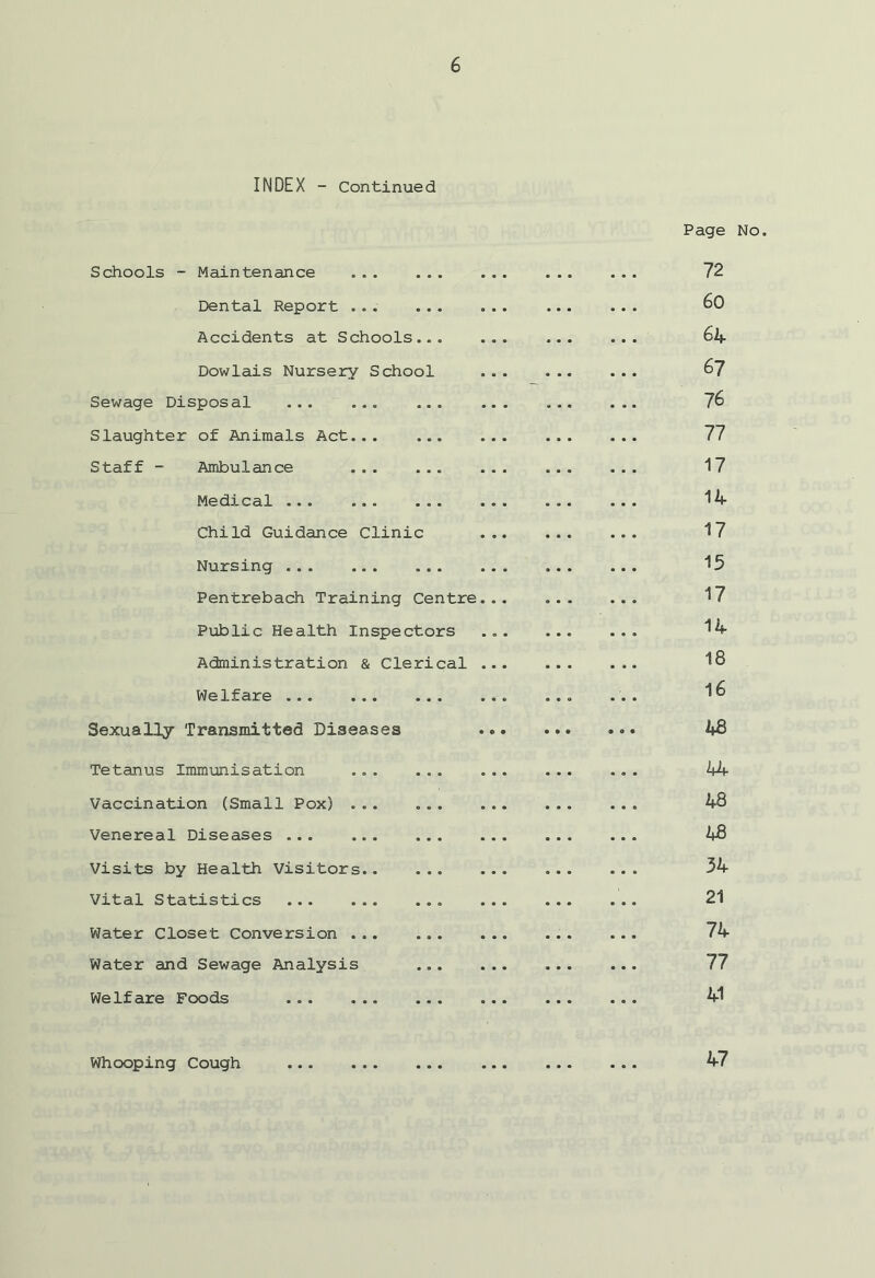 INDEX - Continued Schools - Maintenance Dental Report ... ... Accidents at Schools... Dowlais Nursery School Sewage Disposal ... ... ... Slaughter of Animals Act... ... Staff - Ambulance Medical ... ... ... Child Guidance Clinic Nursing Pentrebach Training Centre Public Health Inspectors Administration & Clerical Welfare ... Sexually Transmitted Diseases Tetanus Immunisation ... ... Vaccination (Small Pox) ... ... Venereal Diseases ... ... ... Visits by Health Visitors Vital Statistics Water Closet Conversion Water and Sewage Analysis Welfare Foods Page No. 72 60 64 67 76 77 17 14 17 15 17 14 18 16 4B 44 48 48 34 21 74 77 41 Whooping Cough 47