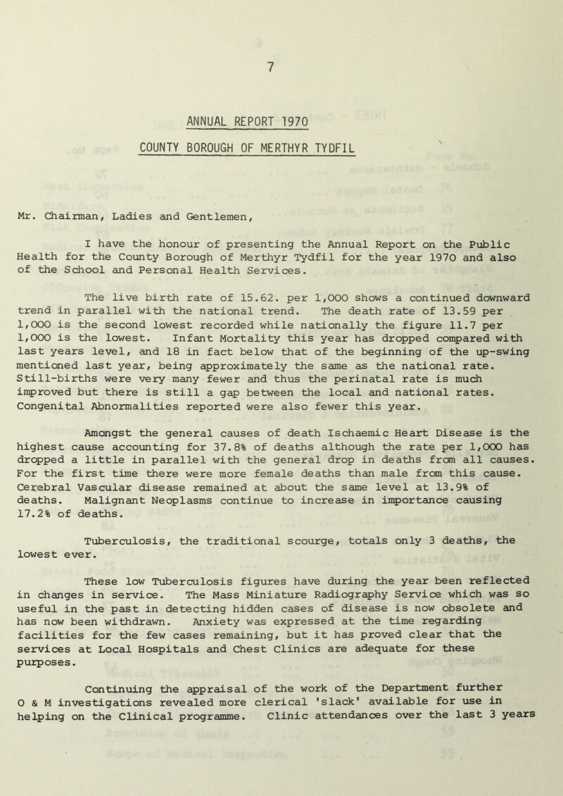 ANNUAL REPORT 1970 COUNTY BOROUGH OF MERTHYR TYDFIL Mr. Chairman, Ladies and Gentlemen, I have the honour of presenting the Annual Report on the Public Health for the County Borough of Merthyr Tydfil for the year 1970 and also of the School and Personal Health Services. The live birth rate of 15.62. per 1,000 shows a continued downward trend in parallel with the national trend. The death rate of 13.59 per 1,000 is the second lowest recorded while nationally the figure 11.7 per 1,000 is the lowest. Infant Mortality this year has dropped compared with last years level, and 18 in fact below that of the beginning of the up-swing mentioned last year, being approximately the same as the national rate. Still-births were very many fewer and thus the perinatal rate is much improved but there is still a gap between the local and national rates. Congenital Abnormalities reported were also fewer this year. Amongst the general causes of death Ischaemic Heart Disease is the highest cause accounting for 37.8% of deaths although the rate per 1,000 has dropped a little in parallel with the general drop in deaths from all causes. For the first time there were more female deaths than male from this cause. Cerebral Vascular disease remained at about the same level at 13.9% of deaths. Malignant Neoplasms continue to increase in importance causing 17.2% of deaths. Tuberculosis, the traditional scourge, totals only 3 deaths, the lowest ever. These low Tuberculosis figures have during the year been reflected in changes in service. The Mass Miniature Radiography Service which was so useful in the past in detecting hidden cases of disease is now obsolete and has now been withdrawn. Anxiety was expressed at the time regarding facilities for the few cases remaining, but it has proved clear that the services at Local Hospitals and Chest Clinics are adequate for these purposes. Continuing the appraisal of the work of the Department further 0 & M investigations revealed more clerical 'slack' available for use in helping on the Clinical programme. Clinic attendances over the last 3 years