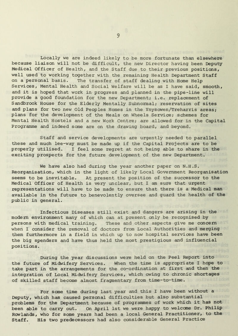 Locally we are indeed likely to be more fortunate than elsewhere because liaison will not be difficult, the new Director having been Deputy Medical Officer of Health, and the Staff due to their previous positions, well used to working together with the remaining Health Department Staff on a personal basis. The transfer of staff dealing with Home Help Services, Mental Health and Social Welfare will be as I have said, smooth, and it is hoped that work in progress and planned in the pipe-line will provide a good foundation for the new Department; i.e. replacement of Sandbrook House for the Elderly Mentally Subnormal; reservation of sites and plans for two new Old Peoples Homes in the Ynysowen/Treharris areas; plans for the development of the Meals on Wheels Service; schemes for Mental Health Hostels and a new Work Centre; are allowed for in the Capital Programme and indeed some are on the drawing board, and beyond. Staff and service developments are urgently needed to parallel these and much lee-way must be made up if the Capital Projects are to be properly utilised. I feel some regret at not being able to share in the exciting prospects for the future development of the new Department. We have also had during the year another paper on N.H.S. Reorganisation, which in the light of likely Local Government Reorganisation seems to be inevitable. At present the position of the successor to the Medical Officer of Health is very unclear, but I am sure that urgent representations will have to be made to ensure that there is a Medical man available in the future to benevolently oversee and guard the health of the public in general. Infectious Diseases still exist and dangers are arising in the modem environment many of which can at present only be recognised by persons with medical training. These and other aspects give me concern when I consider the removal of doctors from Local Authorities and merging them furthermore in a field in which up to now hospital services have been the big spenders and have thus held the most prestigious and influencial positions. During the year discussions were held on the Peel Report into the future of Midwifery Services. When the time is appropriate I hope to take part in the arrangements for the co-ordination at first and then the integration of Local Midwifery Services, which owing to chronic shortages of skilled staff become almost fragmentary from time-to-time. For some time during last year and this I have been without a Deputy, which has caused personal difficulties but also substantial problems for the Department because of programmes of work which it has not been able to carry out. On April 1st we were happy to welcome Dr. Philip Rowlands, who for some years had been a local General Practitioner, to the Staff. His two predecessors had also considerable General Practice
