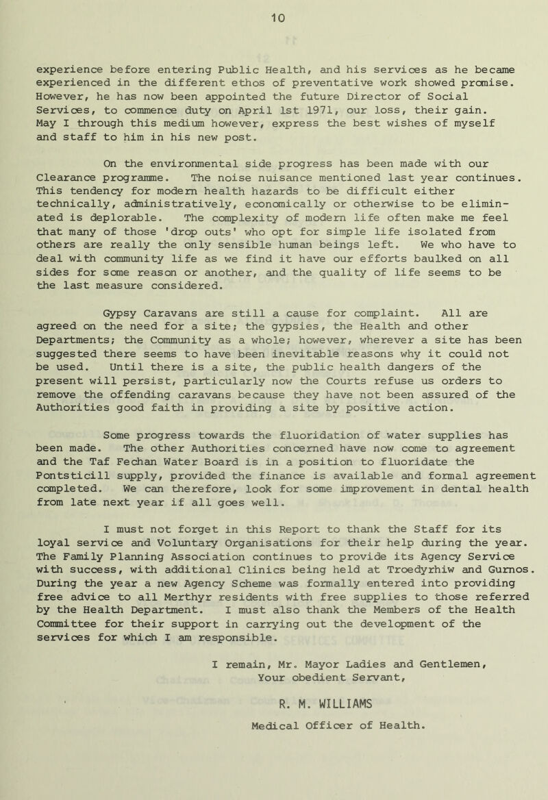 experience before entering Public Health, and his services as he became experienced in the different ethos of preventative work showed promise. However, he has now been appointed the future Director of Social Services, to commence duty on April 1st 1971, our loss, their gain. May I through this medium however, express the best wishes of myself and staff to him in his new post. On the environmental side progress has been made with our Clearance programme. The noise nuisance mentioned last year continues. This tendency for modem health hazards to be difficult either technically, administratively, economically or otherwise to be elimin- ated is deplorable. The complexity of modem life often make me feel that many of those 'drop outs' who opt for simple life isolated from others are really the only sensible human beings left. We who have to deal with community life as we find it have our efforts baulked on all sides for some reason or another, and the quality of life seems to be the last measure considered. Gypsy Caravans are still a cause for complaint. All are agreed on the need for a site; the gypsies, the Health and other Departments; the Community as a whole; however, wherever a site has been suggested there seems to have been inevitable reasons why it could not be used. Until there is a site, the public health dangers of the present will persist, particularly now the Courts refuse us orders to remove the offending caravans because they have not been assured of the Authorities good faith in providing a site by positive action. Some progress towards the fluoridation of water supplies has been made. The other Authorities concerned have now come to agreement and the Taf Fechan Water Board is in a position to fluoridate the Pontsticill supply, provided the finance is available and formal agreement completed. We can therefore, look for some improvement in dental health from late next year if all goes well. I must not forget in this Report to thank the Staff for its loyal service and Voluntary Organisations for their help during the year. The Family Planning Association continues to provide its Agency Service with success, with additional Clinics being held at Troedyrhiw and Gumos. During the year a new Agency Scheme was formally entered into providing free advice to all Merthyr residents with free supplies to those referred by the Health Department. I must also thank the Members of the Health Committee for their support, in carrying out the development of the services for which I am responsible. I remain, Mr. Mayor Ladies and Gentlemen, Your obedient Servant, R. M. WILLIAMS Medical Officer of Health.