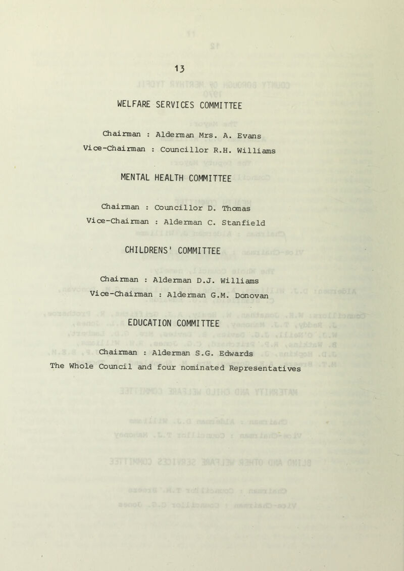 WELFARE SERVICES COMMITTEE Chairman : Alderman Mrs. A. Evans Vice-Chairman : Councillor R.H. Williams MENTAL HEALTH COMMITTEE Chairman : Councillor D. Thomas Vice-Chairman : Alderman C. Stanfield CHILDRENS' COMMITTEE Chairman : Alderman D.J. Williams Vice-Chairman : Alderman G.M. Donovan EDUCATION COMMITTEE Chairman : Alderman S.G. Edwards The Whole Council and four nominated Representatives