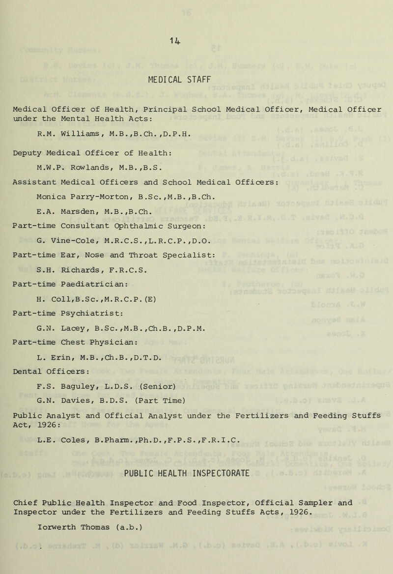 MEDICAL STAFF Medical Officer of Health, Principal School Medical Officer, Medical Officer under the Mental Health Acts: R. M. Williams, M.B.,B.Ch.,D.P.H. Deputy Medical Officer of Health: M.W.P. Rowlands, M.B.,B.S. Assistant Medical Officers and School Medical Officers: Monica Parry-Morton, B.Sc.,M.B.,B.Ch. E. A. Marsden, M.B.,B.Ch. Part-time Consultant Ophthalmic Surgeon: G. Vine-Cole, M.R.C.S.,L.R.C.P.,D.O. Part-time Ear, Nose and Throat Specialist: S. H. Richards, F.R.C.S. Part-time Paediatrician: H. Coll,B.Sc.,M.R.C.P.(E) Part-time Psychiatrist: G.N. Lacey, B.Sc.,M.B.,Ch.B.,D.P.M. Part-time Chest Physician: L. Erin, M.B.,Ch.B.,D.T.D. Dental Officers: F. S. Baguley, L.D.S. (Senior) G. N. Davies, B.D.S. (Part Time) Public Analyst and Official Analyst under the Fertilizers and Feeding Stuffs Act, 1926: L.E. Coles, B.Pharm.,Ph.D.,F.P.S.,F.R.I.C. PUBLIC HEALTH INSPECTORATE Chief Public Health Inspector and Food Inspector, Official Sampler and Inspector under the Fertilizers and Feeding Stuffs Acts, 1926. Iorwerth Thomas (a.b.)