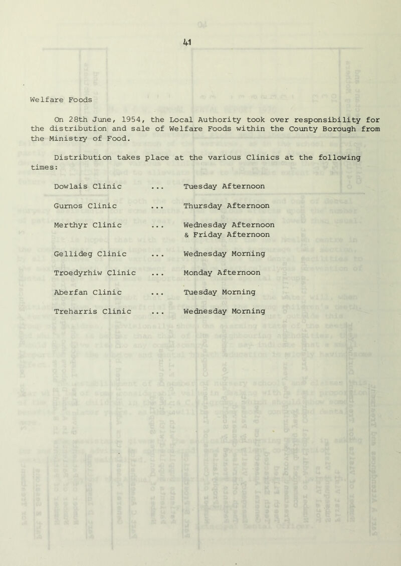 Welfare Foods On 28th June, 1954, the Local Authority took over responsibility for the distribution and sale of Welfare Foods within the County Borough from the Ministry of Food. Distribution takes place at the various Clinics at the following times: Dowlais Clinic ... Tuesday Afternoon Gumos Clinic Thursday Afternoon Merthyr Clinic ... Wednesday Afternoon & Friday Afternoon Gellideg Clinic ... Wednesday Morning Troedyrhiw Clinic Monday Afternoon Aberfan Clinic Tuesday Morning Treharris Clinic ... Wednesday Morning