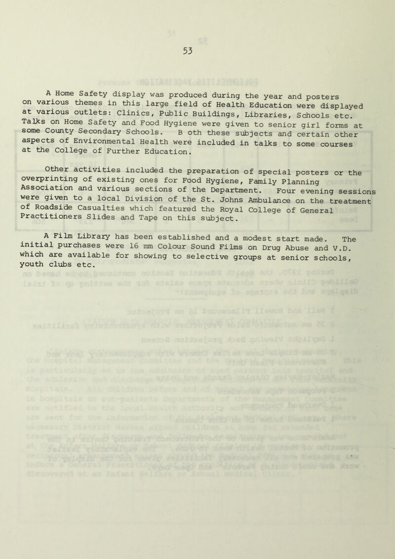 A Home Safety display was produced during the year and posters on various themes in this large field of Health Education were displayed at various outlets: Clinics, Public Buildings, Libraries, Schools etc. Talks on Home Safety and Food Hygiene were given to senior girl forms at some County Secondary Schools. B oth these subjects and certain other aspects of Environmental Health were included in talks to some courses at the College of Further Education. Other activities included the preparation of special posters or the overprinting of existing ones for Food Hygiene, Family Planning Association and various sections of the Department. Four evening sessions were given to a local Division of the St. Johns Ambulance on the treatment of Roadside Casualties which featured the Royal College of General Practitioners Slides and Tape on this subject. A Film Library has been established and a modest start made. The initial purchases were 16 mm Colour Sound Films on Drug Abuse and V.D. which are available for showing to selective groups at senior schools, youth clubs etc.