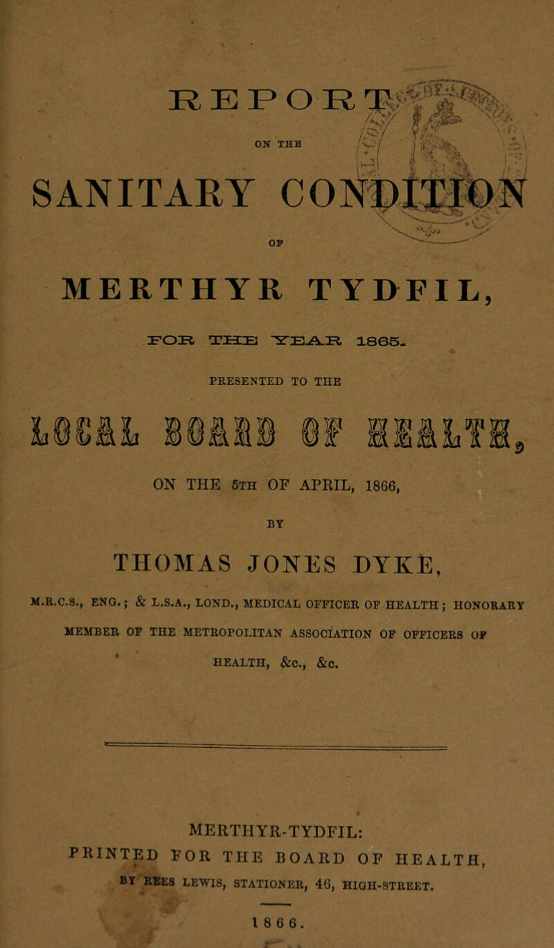 REPOR 11'V'^i’ ON THE / v// 0 9SZ Vt»- 1 I I - % SANITARY CONf) OP MERTHYR TYDFIL, FOR THEE ~5TEA.El 1865. PRESENTED TO THE ON THE 5th OF APRIL, 1866, BY THOMAS JONES DYKE, M.R.C.S., ENG.; & L.S.A., BOND., MEDICAL OFFICER OF HEALTH ; HONORARY MEMBER OF THE METROPOLITAN ASSOCIATION OF OFFICERS OF HEALTH, &C., &C. MERTHYR-TYDFIL: PRINTED FOR THE BOARD OF HEALTH, BY REES LEWIS, STATIONER, 46, HIGH-STREET.