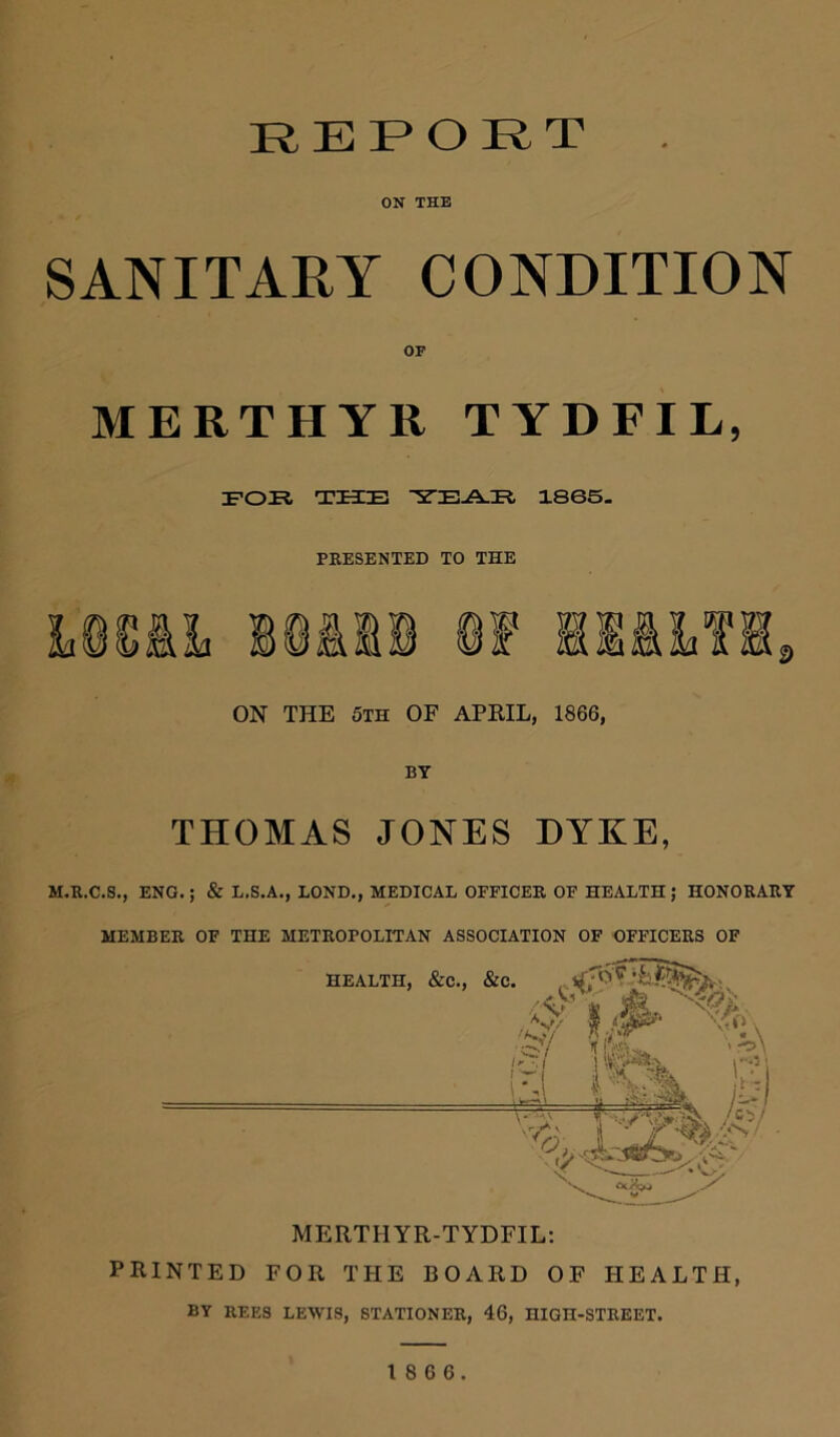 REPORT ON THE SANITARY CONDITION OF MERTHYR TYDFIL, FOE THE YEAR 1865. PRESENTED TO THE ON THE 5th OF APRIL, 1866, BY THOMAS JONES DYKE, M.R.C.S., ENG.; & L.S.A., BOND., MEDICAL OFFICER OF HEALTH; HONORARY MEMBER OF THE METROPOLITAN ASSOCIATION OF OFFICERS OF MERTHYR-TYDFIL: PRINTED FOR THE BOARD OF HEALTH, BY REES LEWIS, STATIONER, 46, HIGn-STREET.