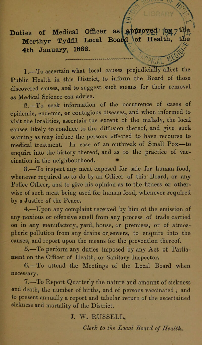Duties of Medical Merthyr Tydfil 4th January, 1* 1 _To ascertain what local causes prejudicially affect the Public Health in this District, to inform the Board of those discovered causes, and to suggest such means for their removal as Medical Science can advise. 2. —To seek information of the occurrence of cases of epidemic, endemic, or contagious diseases, and when informed to visit the localities, ascertain the extent of the malady, the local causes likely to conduce to the diffusion thereof, and give such warning as may induce the persons affected to have recourse to medical treatment. In case of an outbreak of Small Pox—to enquire into the history thereof, and as to the practice of vac- cination in the neighbourhood. • 3. —To inspect any meat exposed for sale for human food, whenever required so to do by an Officer of this Board, or any Police Officer, and to give his opinion as to the fitness or other- wise of such meat being used for human food, whenever required by a Justice of the Peace. 4. —Upon any complaint received by him of the emission of any noxious or offensive smell from any process of trade carried on in any manufactory, yard, house, or premises, or of atmos- pheric pollution from any drains or, sewers, to enquire into the causes, and report upon the means for the prevention thereof. 5. —To perform any duties imposed by any Act of Parlia- ment on the Officer of Health, or Sanitary Inspector. 6. —To attend the Meetings of the Local Board when necessary. 7. —To Report Quarterly the nature and amount of sickness and death, the number of births, and of persons vaccinated ; and to present annually a report and tabular return of the ascertained sickness and mortality of the District. J. W. RUSSELL, Clerk to the Local Board of Health.