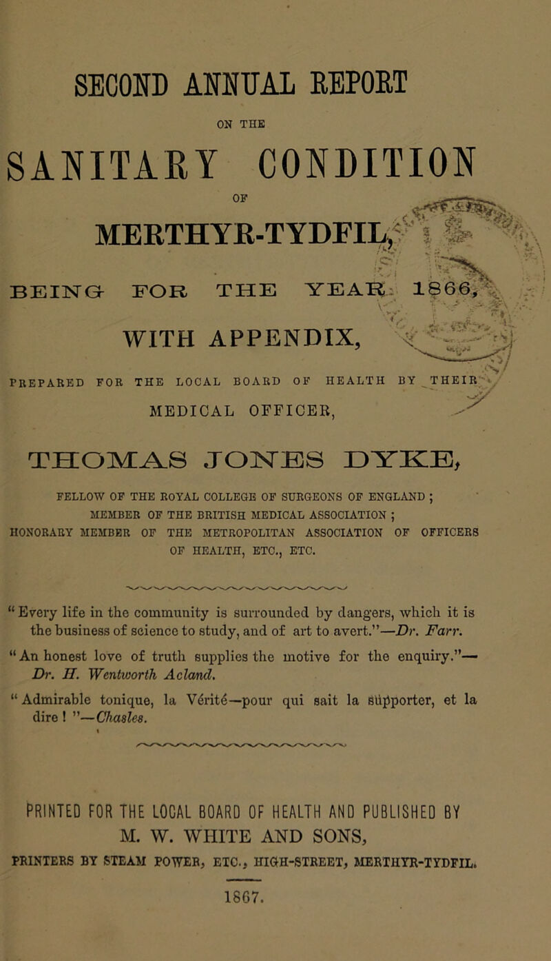 ON THE SANITARY CONDITION OF MERTHYE-TYDFII4^¥'^^ 1 ^ BEING FOR THE YEAR: 1866j\ PBEPABED FOB THE LOCAL BOABD OF HEALTH BY THEIB’'*^' MEDICAL OEPICEB, WITH APPENDIX, THOMA-S JONEIS DYICB, FELLOW OF THE EOYAL COLLEGE OF SUEGEONS OF ENGLAND ; MEMBEE OF THE BEITISH MEDICAL ASSOCIATION ; HONOBAEY MEMBEE OP THE METEOPOLITAN ASSOCIATION OF OFFICEE8 OF HEALTH, ETC., ETC. “ Every life in the community is surrounded by dangers, which it is the business of science to study, and of art to avert.”—Dr. Farr. “ An honest love of truth supplies the motive for the enquiry.’’— Dr. n. Wentworth Aclcml. “ Admirable tonique, la V6rit4—pour qui salt la Siipporter, et la dire ! ”—Chasles. PRINTED FOR THE LOCAL BOARD OF HEALTH AND PUBLISHED BY M. W. WHITE AND SONS, PRINTERS BY STEAM POWER, ETC., HIOH-STREET, MERTHYR-TYDFIL. 1867.