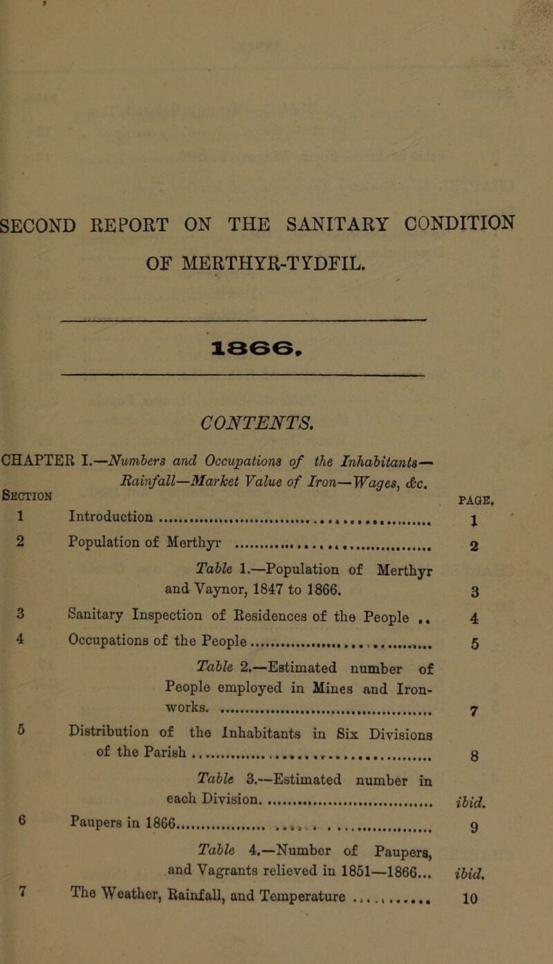 SECOND REPORT ON THE SANITARY CONDITION OF MERTHYR-TYDFIL. 1366 » CONTENTS. CHAPTER I.—Numbers and Occupations of the Inhabitants— Rainfall—Market Value of Iron—Wages, <&c. Section 1 Introduction j 2 Population of Merthyi- 2 Table 1.—Population of Mertliyr and Vaynor, 1847 to 1866. 3 3 Sanitary Inspection of Residences of the People .. 4 4 Occupations of the People 5 Table 2,—Estimated number of People employed in Mines and Iron- works 7 5 Distribution of the Inhabitants in Six Divisions of the Parish 8 Table 3.—Estimated number in each Division 6 Paupers in 1866 9 Table 4.—Number of Paupers, and Vagrants relieved in 1851—1866... ibid. 7 The Weather, Rainfall, and Temperature 10