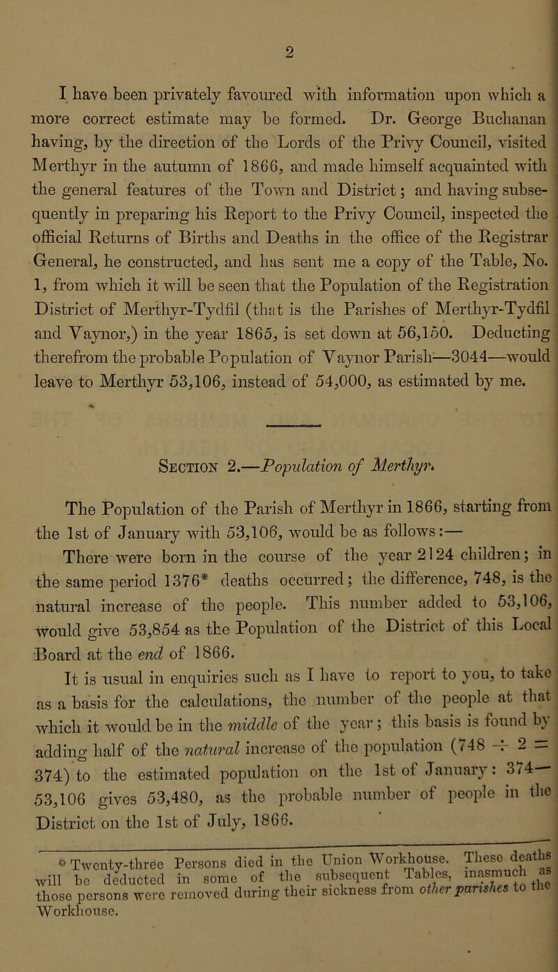 I have been privately favoured with information upon which a more correct estimate may he formed. Dr. George Buchanan having, by the direction of the Lords of the Privy Council, visited Merthyr in the autumn of 1866, and made himself acquainted with the general features of the To'wn and District; and having subse- quently in preparing his Report to the Privy Council, inspected the oflScial Returns of Births and Deaths in the office of the Registrar General, he constructed, and has sent me a copy of the Table, No. 1, from which it will be seen that the Population of the Registration District of Merthyr-Tydfil (that is the Parishes of Merthyr-Tydffi and Vaynor,) in the year 1865, is set down at 56,150. Deducting therefrom the probable Population of Vaynor Parish^—3044—would leave to Merthyr 63,106, instead of 54,000, as estimated by me. Section 2.—Population of Merthyr^ The Population of the Parish of Merthyr in 1866, starting from the 1st of January with 53,106, would he as follows:— There were born in the course of the year 2124 children; in the same period 1376* deaths occurred; the difference, 748, is the natural increase of the people. This number added to 53,106, would give 53,854 as the Population of the District of tins Local Board at the end of 1866. It is usual in enquiries such as I have to I'eport to you, to take as a basis for the calculations, the number of the people at that which it would be in tlie middle of the year; this basis is found b} adding half of the natural increase of the population (/48 —2 — 374) to the estimated population on the 1st of January: 3^4 53,106 gives 53,480, as the probable number of people in the District on the 1st of July, 1866. “Twenty-three Persons died in the Union Workhouse. These deaths will be deducted in some of the subsequent Tables, inasmuch as those persons were removed during their siekness from other parishes to the Workhouse.