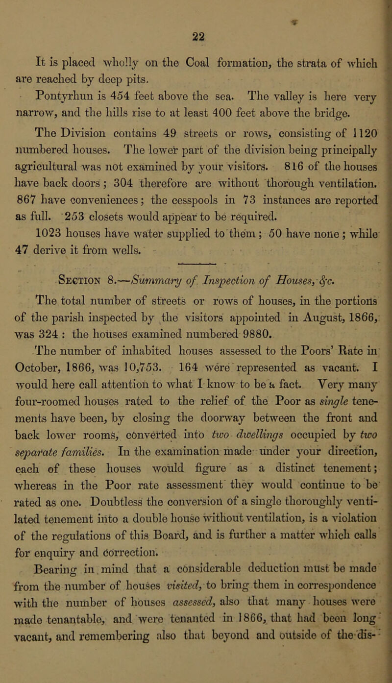 9 ■A It is placed wholly on the Coal formation, the sti-ata of which are reached by deep pits. Pontyrhun is 454 feet above the sea. The valley is here very narrow, and the hills rise to at least 400 feet above the bridge. The Division contains 49 streets or rows, consisting of 1120 numbered houses. The lower part of the division being principally agricultural was not examined by your visitors. 816 of the houses have back doors ; 304 therefore are without thorough ventilation. 867 have conveniences; the cesspools in 73 instances are reported t as full. 253 closets would appear to be required. ; 1023 houses have water supplied to them; 50 have none; while j « 47 derive it from wells. • ; Section 8.—-Summmn/ of. Inspection of Houses, 8fc. The total number of streets or rows of houses, in the portions of the parish inspected by the visitors appointed m August, 1866, was 324 : the houses examined numbered 9880. The number of inhabited houses assessed to the Poors’ Rate in October, 1866, was 10,753. 164 were represented as vacant. I Avould here call attention to Avhat L know to be a fact. Very many four-roomed houses rated to the relief of the Poor as single tene- ments have been, by closing the doorway between the front and back lower rooms, converted into tico dioellings occupied by two separate families. In the examination made under your direction, each of these houses would figure as a distinct tenement; 1 Avhereas in the Poor rate assessment they would continue to be' I rated as one. Doubtless the conversion of a single thoroughly venti- lated tenement into a double house without ventilation, is a violation of the regulations of this Board, and is further a matter which calls for enquiry and eorrection. Bearing in mind that a considerable deduction must be made ] from the number of houses visited, to bring them in correspondence j with the number of houses assessed, also that many houses were < made tenantable, and Avere tenanted in 1866, that had been long - j vacant, and remembering also that beyond and outside of the-'dis- - \ \