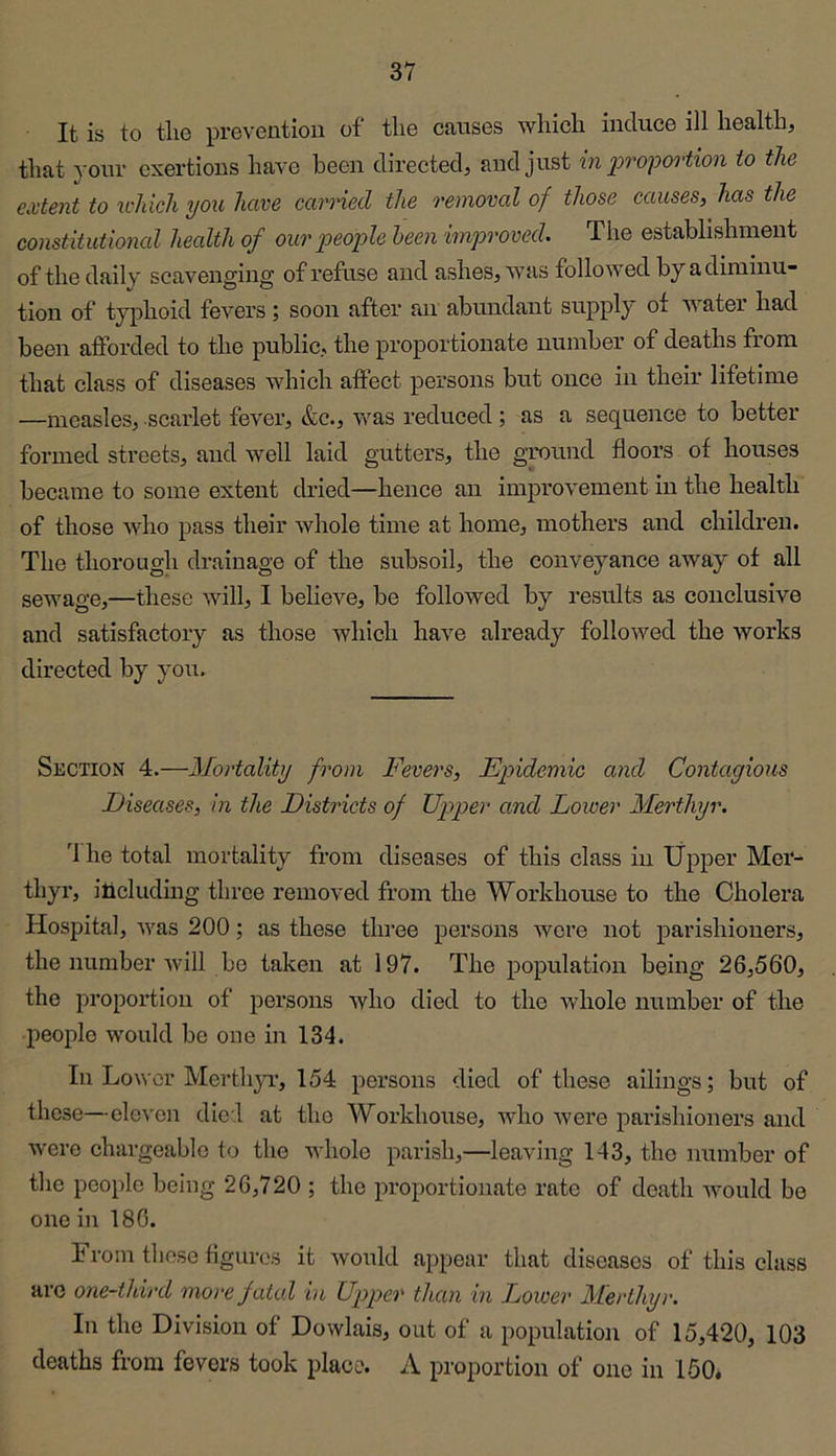 It is to tlie preventiou of the causes which induce ill health, that your exertions have been directed, and just in 2:>ropoi'tion to the extent to u-hich you have earned the removal of those causes, has the constitutional health of our'peo'ple been improved. The establishment of the daily scavenging of refuse and ashes, was followed by a diminu- tion of typhoid fevers ; soon after an abundant supply of water had been afforded to the public, the proportionate number of deaths from that class of diseases which affect persons but once in their lifetime —measles, scarlet fever, &c., was reduced ; as a sequence to better formed streets, and well laid gutters, the ground floors of houses became to some extent dried—hence an improvement in the health of those who pass their whole time at home, mothers and children. The thorough drainage of the subsoil, the conveyance away of all sewage,—these will, I believe, be followed by results as conclusive and satisfactory as those which have already followed the works directed by you. Section 4.—Mortality from Fevers, Ep>idemic and Contagious Diseases, in the Districts of Upper and Lower Merthyr. 'I he total mortality from diseases of this class in Upper Mer- thyr, including three removed from the Workhouse to the Cholera Hospital, was 200; as these three persons wore not parishioners, the number will be taken at 197. The population being 26,560, the jiroportion of persons who died to the whole number of the people would be one in 134. In Lower Merthyi’, 154 persons died of these ailings; but of these—cloven died at the Workhouse, who were parishioners and were chargeable to the whole parish,—leaving 143, the number of the people being 26,720 ; the proportionate rate of death would bo one in 186. From these figures it would appear that diseases of this class arc one-third more fatal in Upper than in Lower Merthyr. In the Division of Dowlais, out of a population of 15,420, 103 deaths from fevers took place. A proportion of one in 150.