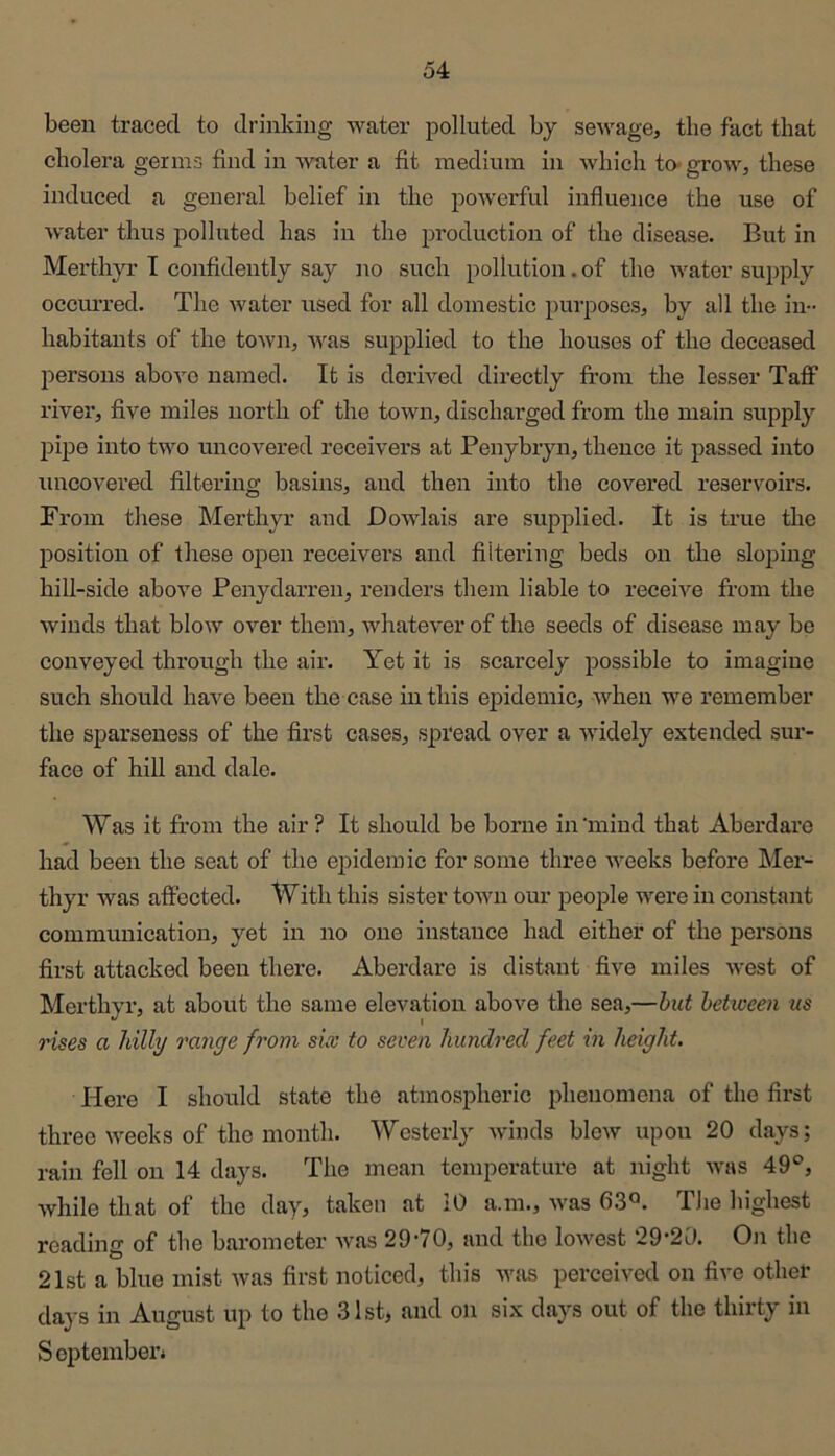 been traced to drinking water polluted by sewage, the fact that cholera germs find in water a fit medium in which to« grow, these induced a general belief in the powerful influence the use of water thus polluted has in the production of the disease. But in Merthyr I confidently say no such pollution. of the water supply occmTed. The water used for all domestic purposes, by all the in- habitants of the town, was supplied to the houses of the deceased joersons above named. It is derived directly from the lesser Taff river, five miles north of the town, discharged from the main supply pipe into two uncovered receivers at Penybryn, thence it passed into uncovered filtering basins, and then into the covered reservoirs. From these Merthyr and Dowlais are supplied. It is true tlie position of these open receivers and filtering beds on the sloping hill-side above Penydarren, renders them liable to receive fi’om the winds that blow over them, whatever of the seeds of disease may be conveyed through the air. Yet it is scarcely possible to imagine such should have been the case in this epidemic, when we remember the sparseness of the first cases, spread over a widely extended sur- face of hill and dale. Was it from the air? It should be borne in'mind that Aberdarc had been the seat of the epidemic for some three weeks before Mer- thyr was affected. With this sister town our people were in constant commmiication, yet in no one instance had either of the persons first attacked been there. Aberdare is distant five miles west of Merthyr, at about the same elevation above tlie sea,—hut between us rises a hilly range from sLv to seven hundred feet in height. Here I should state the atmospheric phenomena of the first three weeks of the month. Westerly winds blew upon 20 days; rain fell on 14 days. The mean temperature at night was 49®, Avhile that of the day, taken at 10 a.m., was 63«. Tlie highest reading of the barometer was 29-70, and the lowest ‘29-20. On the 21st a blue mist was first noticed, this Avas perceived on five othet days in August up to the 31st, and on six days out of the thirty in S opteinbei-4