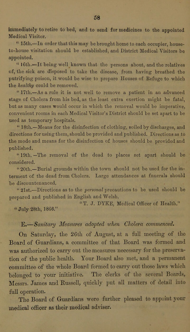 immediately to retire to bed, and to send for medicines to the appointed Medical Visitor. “ 15th.—In order that this may be brought home to each occupier, house- to-house visitation should be established, and District Medical Visitors bo appointed. “ I6th.—It being well-known that the persons about, and the relatives of, the sick are disposed to take the disease, from having breathed the putrifying poison, it would be wise to prepare Houses of Eefuge to which the healthy could be removed. “ 17th.—As a rule it is not well to remove a patient in an advanced stage of Cholei'a from his bed, as the least extra exertion might be fatal, but as many cases would occur in which the removal would be imperative, convenient rooms in each Medical Visitor’s District should be set apart to be used as temporary hospitals. “ 18th.—Means for the disinfection of clothing, soiled by discharges, and directions for using them, should be provided and published. Directions as to the mode and means for the disinfection of houses should be provided and published. “ 19th. —The removal of the dead to places set apart should be considered. “20th.—Burial gi-ounds within the town should not be used for the in- terment of the dead from Cholera. Large attendances at fnuerals should be discountenanced. “ 2lst.—Directions as to the personal precautions to be used should be prepared and published in English and Welsh. “ T. J. DYKE, Medical Officer of Health.” “ July 28th, 1866.” E.—Sanitary Measures adopted udien Cholera commenced. On Saturday, tlie 26th of August, at a full meeting of the Board of Guardians, a committee of that Board was formed and was authorized to carry out the measures necessary for the preserva- tion of the public health. Your Board also met, and a permanent committee of the whole Board formed to carry out those laws Avhich belonged to your initiative. The clerks of the several Boards, Messrs. James and Russell, quickly put all matters of detail into full operation. The Board of Guardians were further pleased to appoint your medical officer as their medical adviser.