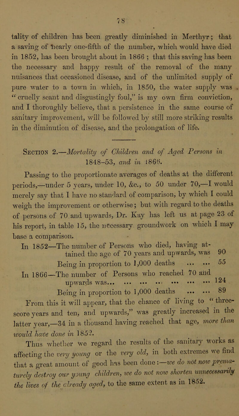 tality of children has been gi-eatly diminished in Merthyr; that a saving of bearly one-fifth of the number, which would have died in 1852, has been brought about in 1866 ; that this saving has been the necessary and happy result of the removal of the many nuisances that occasioned disease, and of the unlimited supply of pure water to a town in which, in 1850, the water supply was “ cruelly scant and disgustingly foul,” is my own firm conviction, and I thoroughly believe, that a persistence in the same course of sanitary improvement, will be followed by still more striking results in the diminution of disease, and the prolongation of life. Section 2.—Mortality of Children and of Aged Persons in 1848-53, and in 1866. Passing to the proportionate averages of deaths at the different periods,—under 5 years, under 10, &c., to 50 under 70,—I would merely say that I have no standard of comparison, by which I could Aveigh the imjDroA^ement or othei’Avise; but Avith regard to the deaths of persons of 70 and upwards. Dr. Kay has left us at page 23 of his report, in table 15, the necessary groundwork on Avhich I may base a comparison. In 1852—The number of Persons Avho died, having at- tained the age of 70 years and upwards, Avas 90 Being in proportion to 1,000 deaths 55 In 1866—The number of Persons who reached 70 and upAA'ards ••• Being in proportion to 1,000 deaths ... ••• 89 From this it Avill appear, that the chance of living to “ three- score years and ten, and upwards,” Avas greatly increased in the latter year,—34 in a thousand having reached that age, more than would hate done in 1852. Thus Avhether Ave regard the results of the sanitary tvorks as affecting the very young or the very old, in both extremes we find that a great amount of good has been done '.—we do not now prema- turely destroy our young children, we do not now shorten unnecessarily the lives of thejtlready aged, to the same extent as in 1852.