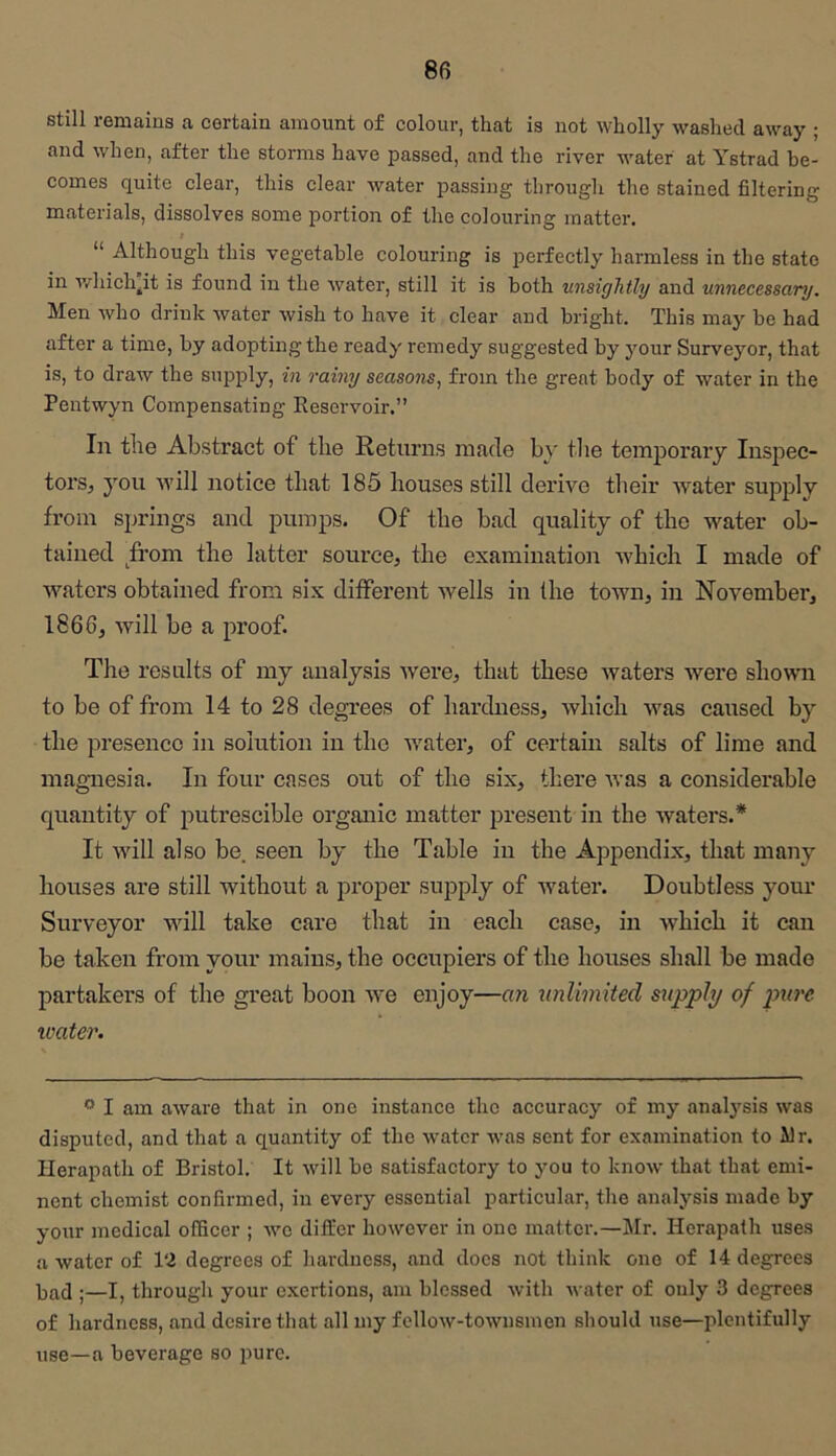 still remains a certain amount of colour, that is not wholly washed away ; and when, after the storms have passed, and the river water at Ystrad be- comes quite clear, this clear water passing through the stained filtering materials, dissolves some portion of the colouring matter. $ “ Although this vegetable colouring is perfectly harmless in the state in v/hich^it is found in the water, still it is both unsightly and unnecessary. Men who drink water wish to have it clear and bright. This may be had after a time, by adopting the ready remedy suggested by your Surveyor, that is, to draw the supply, in rainy seasons, from the great body of water in the Pentwyn Compensating Reservoir.” In tile Abstract of the Returns made by tlie temporary Inspec- torSj you will notice that 185 houses still derive their water supply from springs and pumps. Of the bad quality of the water ob- tained from the latter source, the examination ivhich I made of Avaters obtained from six different ivells in the town, in November, 1866, Avill be a proof. The results of my analysis Avere, that these Avaters Avere showm to be of from 14 to 28 degrees of hardness, Avhich Avas caused by the presence in solution in the Avater, of certain salts of lime and magnesia. In four cases out of the six, there Avas a considerable quantity of putrescible organic matter present in the Avaters.* It Avill also be. seen by the Table in the Appendix, that many houses are still without a proper supply of Avater. Doubtless your Surveyor Avill take care that in each case, in Avhieh it can be taken from your mains, the occupiers of the houses shall be made partakers of the great boon Ave enjoy—an unlimited supply of pure loater. ” I am aAvare that in one instance the accuracy of my anafrsis was disputed, and that a quantity of the water was sent for examination to ilr. Herapath of Bristol. It Avill be satisfactory to you to knoAV that that emi- nent chemist confirmed, in every essential particular, the analysis made by your medical officer ; Ave differ however in one matter.—Mr. Herapath uses a Avater of 12 degrees of hardness, and docs not think one of 14 degrees ]3£id ;—I, through your exertions, am blessed Avith water of only 3 degrees of hardness, and desire that all my fcllow-tOAvnsmen should use—plentifully use—a beverage so pure.