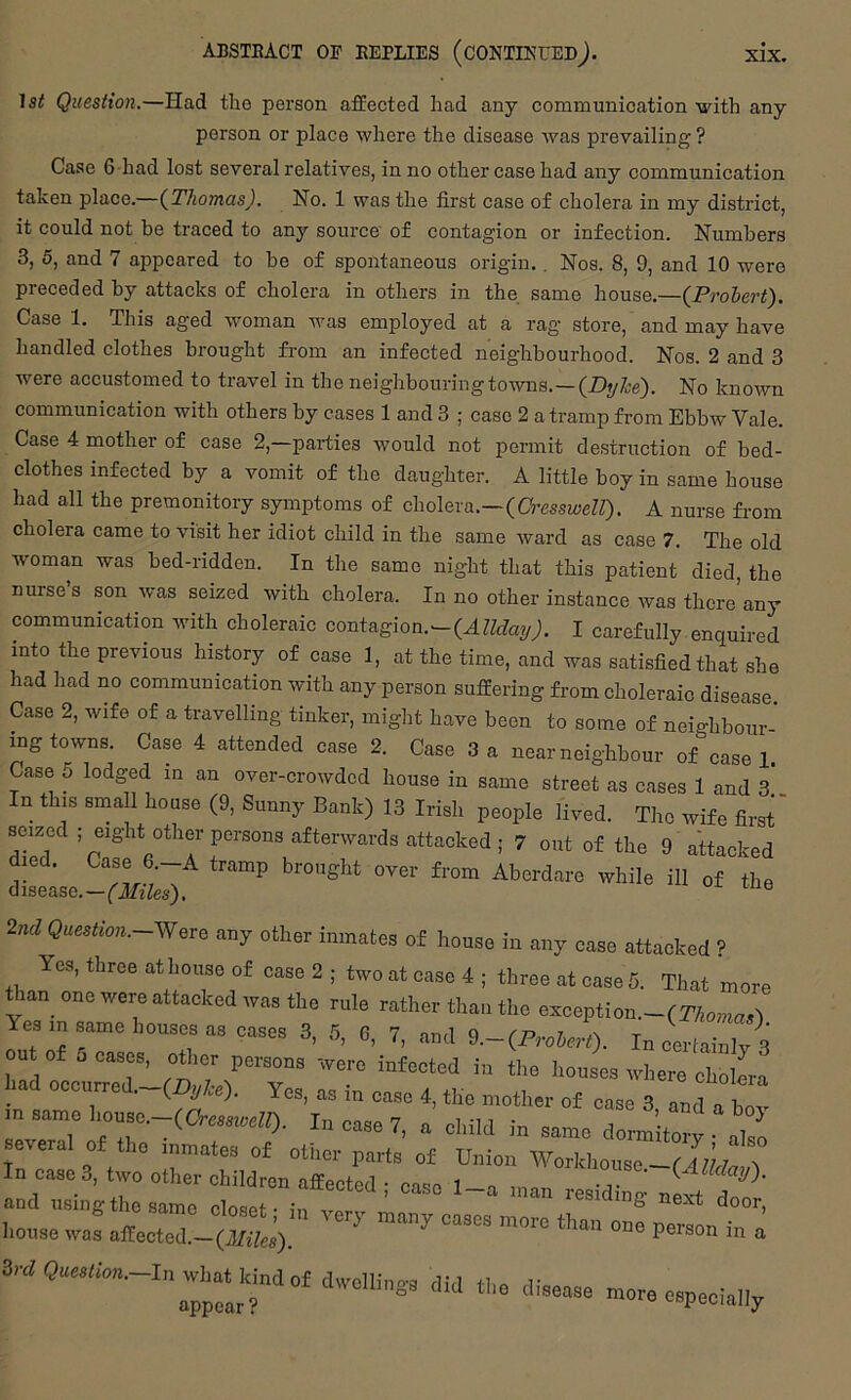 1st Question.—Had the person affected had any communication-with any person or place where the disease was prevailing ? Case 6 had lost several relatives, in no other case had any communication taken place.—{Thomas). No. 1 was the first case of cholera in my district, it could not be traced to any source' of contagion or infection. Numbers 3, 5, and 7 appeared to be of spontaneous origin,, Nos. 8, 9, and 10 were preceded by attacks of cholera in others in the same house.—{Prolert). Case 1. This aged woman was employed at a rag store, and may have handled clothes brought from an infected neighbourhood. Nos. 2 and 3 were accustomed to travel in the neighbouring towns.—(Z)yZ;e). No known communication with others by cases 1 and 3 ; case 2 a tramp from Ebbw Vale. Case 4 mother of case 2,—parties would not permit destruction of bed- clothes infected by a vomit of the daughter. A little boy in same house had all the premonitory symptoms of cholera.—(C'j-mweZQ. A nurse from cholera came to visit her idiot child in the same ward as case 7. The old woman was bed-ridden. In the same night that this patient died, the nurse’s son was seized with cholera. In no other instance was there any communication with choleraic contagion.—{Alldatj). I carefully enquired into the previous history of case 1, at the time, and was satisfied that she had had no communication with any person suffering from choleraic disease. Case 2, wife of a travelling tinker, might have been to some of neighbour- ing towns. Case 4 attended case 2. Case 3 a near neighbour of easel. Case 5 lodged in an over-crowded house in same street as cases 1 and 3* In this small house (9, Sunny Bank) 13 Irish people lived. The wife first' seized ; eight other persons aftervvards attacked ; 7 out of the 9 attacked dmd. Case 6 -A tramp brought over from Aberdare while ill of the disease.—('JTz/es). ^ 2nd Question.~Were any other inmates of house in any case attacked ? Yes, three at house of case 2 ; two at case 4 ; three at case 5. That more ^an one were attacked was the rule rather than the except!on.- Yes in same houses as cases 3, 5, 6, 7, and d.~(FroherO. IncerlainlvS out of a cases, other persons were infected in the houses where chollr! had occurred._(^y/,e). Yes, as in case 4, the mother of case 3 and a bov several of the inmates of otlier parts of Union Workhouse—r 4 7/7 ^ Iiouse W03 affected.—^ person in a nrore eepeoia,,.