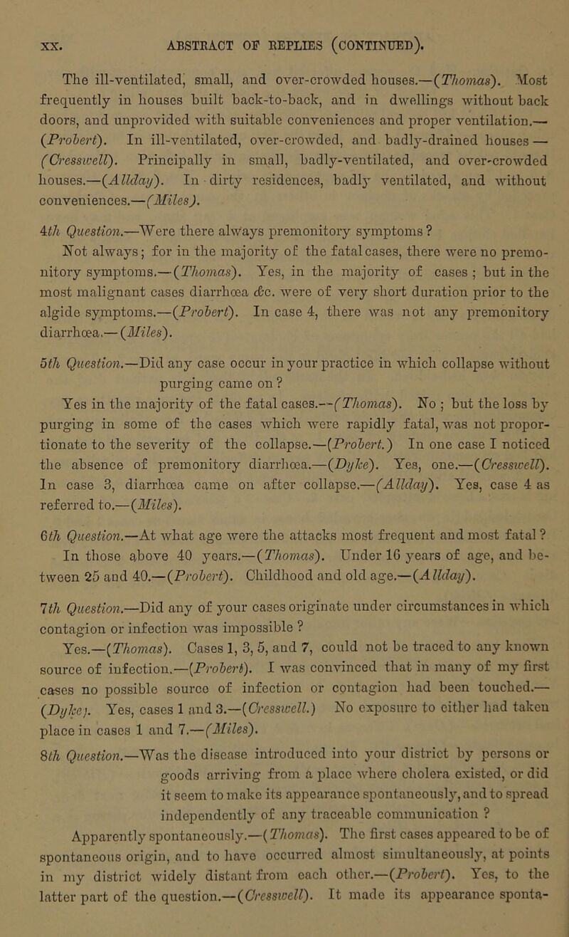 The ill-ventilated, small, and over-crowded houses.—(^Thomas). Most frequently in houses built back-to-back, and in dwellings without back doors, and unprovided with suitable conveniences and proper ventilation.— (Prohert). In ill-ventilated, over-crowded, and badly-drained houses — (Cresswell). Principally in small, badly-ventilated, and over-crowded houses.—{Allclay'). In dirty residences, badly ventilated, and without conveniences.—(Miles). 4i/i Question.—Were there ahVays premonitory symptoms? Hot always; for in the majority of the fatal cases, there were no premo- nitory symptoms.—{Thomas). Yes, in the majority of cases ; but in the most malignant cases diarrhoea dtc. were of very short duration j^rior to the algide symptoms.—{Prohert). In case 4, there was not any premonitory diarrhoea.— {Miles). 5th Question.—Did any case occur in your practice in which collapse without purging came on ? Yes in the majority of the fatal Thomas). No ; but the loss by purging in some of the cases which were rapidly fatal, was not propor- tionate to the severity of the collapse.—[Prohert.) In one case I noticed the absence of premonitory diarrhoea.—{DyJce). Yes, one.—{CressicelT). In case 3, diarrhoea came on after collapse.—(Allday). Yes, case 4 as referred to.—{Miles). 6th Question.—At what age were the attacks most frequent and most fatal ? In those above 40 years.—{Thomas). Under 16 jmars of age, and be- tween 25 and 40.—{Prohert). Childhood and old age.—{Allday). 1th Question.—Did any of your cases originate under circumstances in which contagion or infection was impossible ? Yqs.—[Thomas). Cases 1, 3, 6, and 7, could not be traced to any known source of infection.—(ProJeri). I was convinced that in many of my first cases no possible source of infection or contagion had been touched.—■ {Dyke). Yes, cases 1 and 3.—[Cresswell.) No exposure to either had taken place in cases 1 and 7.—(Miles). 8th Question.—'SV&3 the disease introduced into your district by persons or goods arriving from a place where cholera existed, or did it seem to make its appearance spontaneously, and to spread independently of any traceable communication ? Apparently spontaneously.—(Thomas). The first cases appeared to be of spontaneous origin, and to have occurred almost simultaneously, at points in my district widely distant from each other.—(Pj’o5er<). Yes, to the latter part of the question.—{Cresswell). It made its appearance sponta-