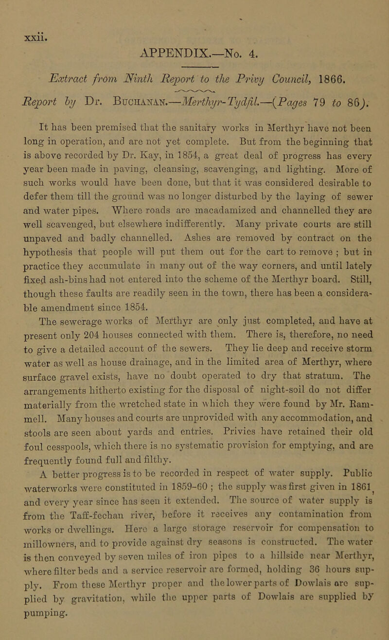 APPENDIX.—No. 4. Extract from Ninth Report to the Privy Council, 1866. Report by Di\ Buchanan.—Merthyr-TydfiL—(^Pages IQ to 86^. It has been premised that the sanitary works in Merthyr have not been long in operation, and are not yet complete. But from the beginning that is above recorded by Dr. Kay, in 1854, a great deal of progress has every year been made in paving, cleansing, scavenging, and lighting. More of such works would have been done, but that it was considered desirable to defer them till the ground was no longer disturbed by the laying of sewer and water pipes. Where roads are macadamized and channelled they are well scavenged, but elsewhere indifiEerently. Many private courts are still unpaved and badly channelled. Ashes are removed by contract on the hypothesis that people will put them out for the cart to remove ; but in practice they accumulate in many out of the way corners, and until lately fixed ash-bins had not entered into the scheme of the Merthyr board. Still, though these faults are readily seen in the town, there has been a considera- ble amendment since 1854. The sewerage works of Merthyr are only just completed, and have at present only 204 houses connected with them. There is, therefore, no need to give a detailed account of the sewers. They lie deep and receive storm water as well as house drainage, and in the limited area of Merthyr, where surface gravel exists, have no doubt operated to dry that stratum. The arrangements hitherto existing for the disposal of night-soil do not difEer materially from the wretched state in which they were found by Mr. Eani- mell. Many houses and courts are unprovided with any accommodation, and stools are seen about yards and entries. Privies have retained their old foul cesspools, which there is no systematic provision for emptying, and are frequently found full and filthy. A better progress is to be recorded in respect of water supply. Public waterworks were constituted in 1859-00 ; the suppl}’- was first given in 1861^ and every year since has seen it extended. The source of water supply is from the Taff-fechan river, before it receives any contamination from works or dwellings. Hero a large storage reservoir for compensation to millowners, and to provide against dry seasons is constructed. The water is then conveyed by seven miles of iron pipes to a hillside near Merthyr, where filter beds and a service reservoir are formed, holding 36 hours sup- ply. From these Merthyr proper and the lowmr parts of Dowlais are sup- plied by gravitation, while the upper parts of Dowlais are supplied by pumping.