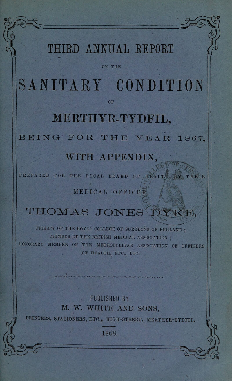 ox TIIIO SANITARY CONDITION OF MERTHYE-TYDFIL, BEINa FOR THE YEAR 186 7, WITH APPENDIX, PEEPAnED FOR THE LOCAL BOARD 0 F , L T H E'l B 'u-j/ MEDICAL OFFICER- I y / / THOM-^S FELLOW OF THE ROYAL COLLEGE OF SURGEOXS OF ENGLAND ; MEMBER OP THE BRIT-ISII MEDICAL ASSOCIATION ; HONORARY MEMBER OF THE METROPOLITAN ASSOCIATION OF OFFICERS .OF HEALTH, ETC., ETC. PUBLISHED BY M. W. WHITE AND SONS, rRINTEES, STATIONERS, ETC , HIGn-STEEET, MERTIIYR-TYDFIL.