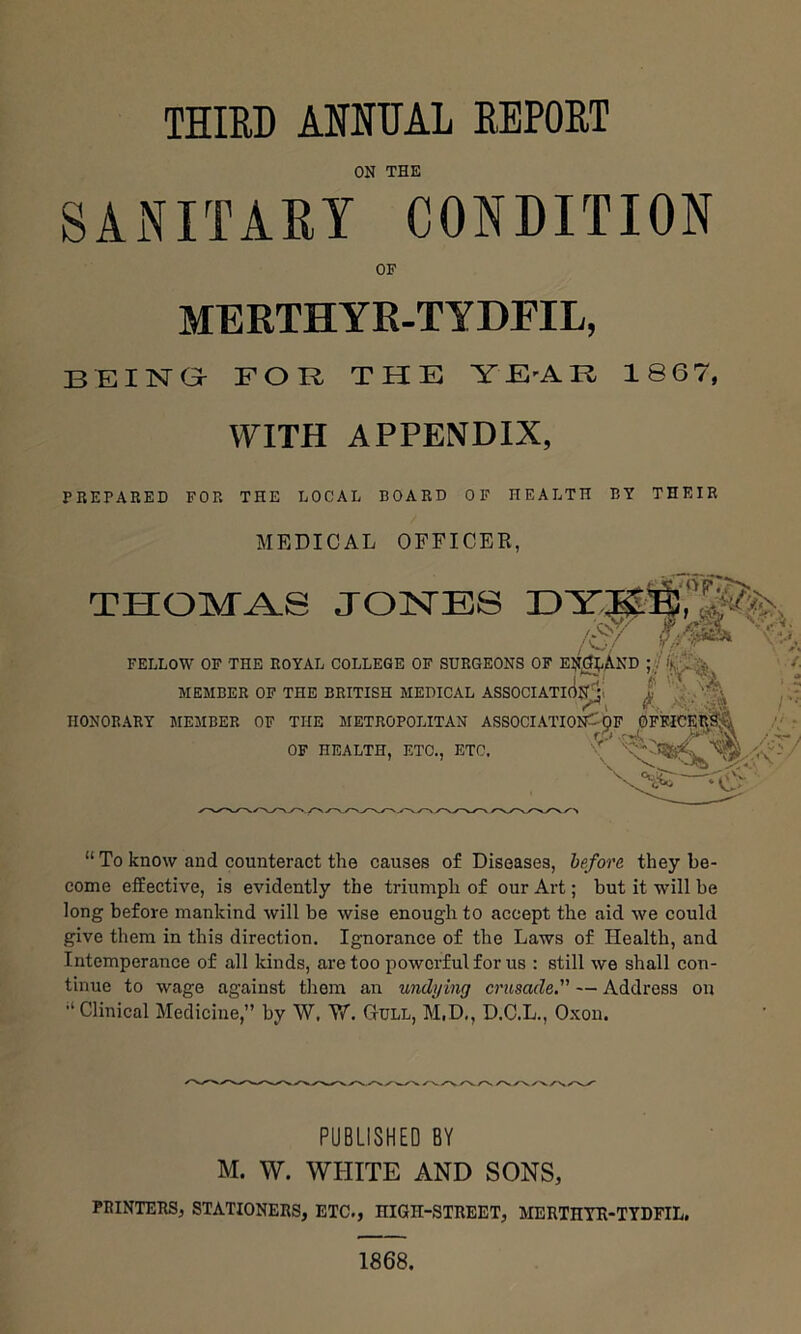 ON THE SANITARY CONDITION OF MERTHYR-TYDFIL, BEING FOB THE YE-AR 1867, VFITH APPENDIX, PREPARED FOR THE DOCAL BOARD OF HEALTH BY THEIR MEDICAL OFFICER, THOIVTAS JONES Of FELLOW OF THE ROYAL MEMBER OF THE lL college of surgeons of EN^dj-AND ;,j' / E BRITISH MEDICAL ASSOCIATKinAi i ' r\ / HONORARY MEMBER OF THE METROPOLITAN ASSOCIATIOFP^pF 0. OF HEALTH, ETC., ETC. ^ “ To know and counteract the causes of Diseases, be/ore they be- come effective, is evidently the triumph of our Art; but it will be long before mankind will be wise enough to accept the aid we could give them in this direction. Ignorance of the Laws of Health, and Intemperance of all lands, are too powerful for us : still we shall con- tinue to wage against them an undying crusade.” — Address on Clinical Medicine,” by W. V/. Cull, M.D., D.C.L., Oxon. s. yv / PUBLISHED BY M. W. WHITE AND SONS, PRINTERS, STATIONERS, ETC., HIGH-STREET, MERTHYR-TYDFIL. 1868.