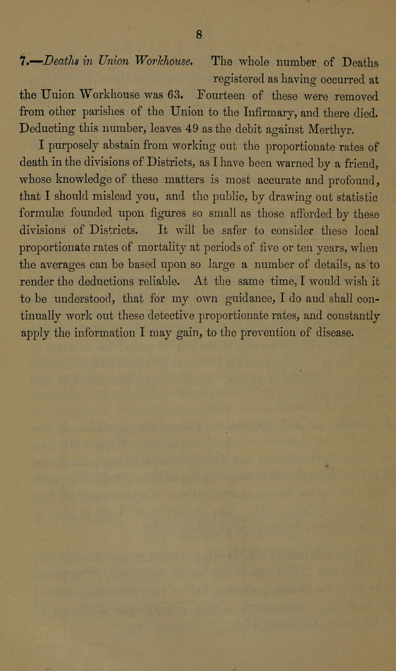 1.—‘Deaths in Union Workhouse. The whole number of Deaths registered as having occurred at the Uuion Workhouse was 63. Fourteen of these were removed from other parishes of the Union to the Infirmary, and there died. Deducting this number, leaves 49 as the debit against Merthyr. I purposely abstain from working out the proportionate rates of death in the divisions of Districts, as I have been warned by a friend, whose knowledge of these matters is most accurate and profound, that I should mislead you, and the public, by drawing out statistic formulae founded upon figures so small as those afforded by these divisions of Districts. It will be safer to consider these local proportionate rates of mortality at periods of five or ten years, when the averages can be based upon so large a number of details, as to render the deductions reliable. At the same time, I would wish it to be understood, that for my own guidance, I do and shall con- tinually work out these detective proportionate rates, and constantly apply the information I may gain, to the prevention of disease.