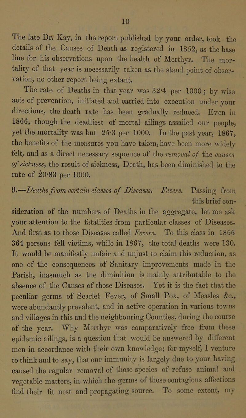 The late Dr. Kay^ in the report published by your order, took the details of the Causes of Death as registered in 1852, as tlio base line for his observations upon the health of Merthyr. The mor- tality of that year is iieoessarily taken as the stand point of obser- vation, no other report being extant. The rate of Deaths in that year was 32’-l: per 1000; by wise acts of prevention, initiated and carried into execution under your directions, the death rate has been gradually reduced. Even in 1866, though the deadliest of mortal ailings assailed our people, yet the mortality was but 25‘3 per 1000. In the past year, 1867, the benefits of the measures you have taken, have been more widely felt, and as a direct necessary sequence of the removal of the causes of sickness, the result of sickness. Death, has been diminished to the rate of 20*83 per 1000. 9.—Deaths from certain classes of Diseases. Fevers. Passing from this brief con- sideration of the numbers of Deaths in the aggregate, let me ask your attention to the fatalities from particular classes of Diseases. And first as to those Diseases called Fevers. To this class in 1866 364 persons fell victims, while in 1867, the total deaths were 130. It would be manifestlj'^ unfair and unjust to claim this reduction, as one of the consequences of Sanitary improvements made in tho Parish, inasmuch as the diminition is mainly attributable to tho absence of the Causes of those Diseases. Yet it is the fact tliat the peculiar germs of Scarlet Fever, of Small Pox, of Measles &c., were abundantly iDrevalent, and in active operation in various towns and villages in this and the neighbouring Counties, during tho course of the year. Why Merthyr was comparatively free from these epidemic ailings, is a question that would be answered by dilfereut men in accordance with their own knowledge; for myself, I venturo to think and to say, that our immunity is largely duo to your having caused tho regular removal of those species of refuse animal and vegetable matters, in which tho gorms of those contagious affections find their fit nest and propagating source. To some extent, my