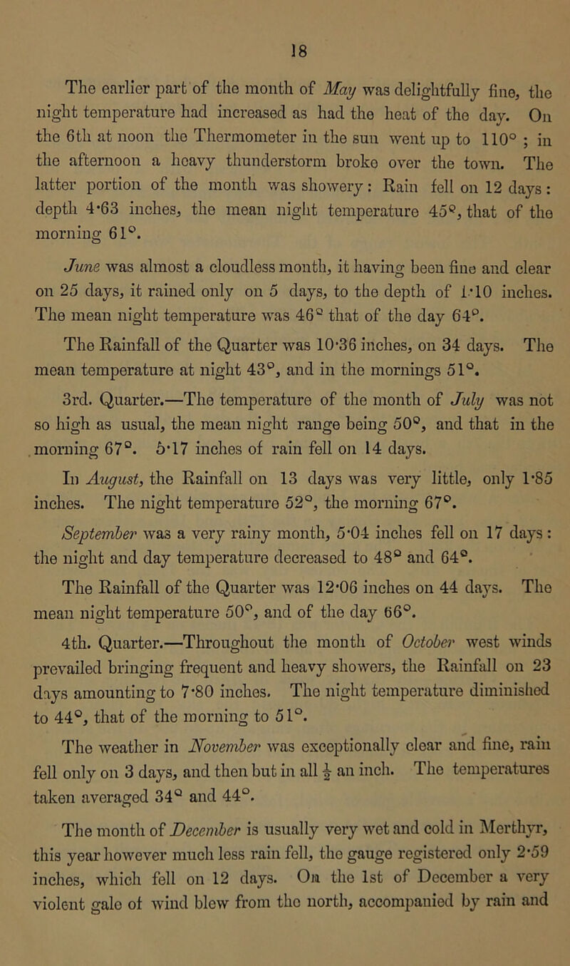 The earlier part of the month of May was delightfully fine, the night temperature had increased as had the heat of the day. On the 6th at noon the Thermometer in the sun went up to 110° ; in the afternoon a heavy thunderstorm broke over the town. The latter portion of the month was showery: Rain fell on 12 days: depth 4*63 inches, the mean night temperature 45^?, that of the morning 61°. June, was almost a cloudless month, it having been fine and clear on 25 days, it rained only on 5 days, to the depth of ITO inches. The mean night temperature was 46° that of the day 64°. The Rainfall of the Quarter was 10’36 inches, on 34 days. The mean temperature at night 43°, and in the mornings 51°. 3rd. Quarter.—The temperature of the month of July was not so high as usual, the mean night range being 50°, and that in the morning 67°. 5*17 inches of rain fell on 14 days. In August, the Rainfall on 13 days was very little, only 1‘85 inches. The night temperature 52°, tlie morning 67°. September was a very rainy month, 5'04 inches fell on 17 days: the night and day temperature decreased to 48° and 64°. The Rainfall of the Quarter was 12*06 inches on 44 days. The mean night temperature 50°, and of the day 66°. 4th. Quarter.—Throughout the month of October west winds prevailed bringing frequent and heavy showers, the Rainfall on 23 days amounting to 7*80 inches. The night temperature diminished to 44°, that of the morning to 51°. The weather in November was exceptionally clear and fine, rain fell only on 3 days, and then but in all ^ an inch. The temperatures taken averaged 34° and 44°. The month of December is usually very wet and cold in Merthyr, this year however much less rain fell, the gauge registered only 2*59 inches, which fell on 12 days. On the 1st of December a very violent gale of wind blew from the north, accompanied by rain and